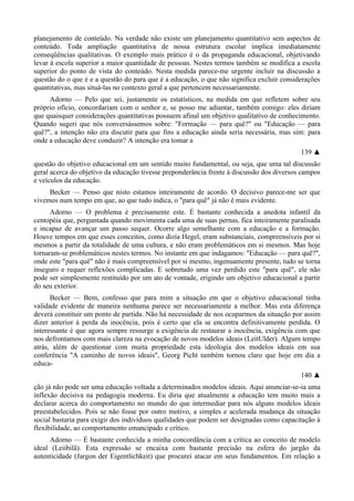 planejamento de conteúdo. Na verdade não existe um planejamento quantitativo sem aspectos de
conteúdo. Toda ampliação quantitativa de nossa estrutura escolar implica imediatamente
conseqüências qualitativas. O exemplo mais prático é o da propaganda educacional, objetivando
levar à escola superior a maior quantidade de pessoas. Nestes termos também se modifica a escola
superior do ponto de vista do conteúdo. Nesta medida parece-me urgente incluir na discussão a
questão do o que é e a questão do para que é a educação, o que não significa excluir considerações
quantitativas, mas situá-las no contexto geral a que pertencem necessariamente.
Adorno — Pelo que sei, justamente os estatísticos, na medida em que refletem sobre seu
próprio ofício, concordariam com o senhor e, se posso me adiantar, também comigo: eles diriam
que quaisquer considerações quantitativas possuem afinal um objetivo qualitativo de conhecimento.
Quando sugeri que nós conversássemos sobre: "Formação — para quê?" ou "Educação — para
quê?", a intenção não era discutir para que fins a educação ainda seria necessária, mas sim: para
onde a educação deve conduzir? A intenção era tomar a
139 ▲
questão do objetivo educacional em um sentido muito fundamental, ou seja, que uma tal discussão
geral acerca do objetivo da educação tivesse preponderância frente à discussão dos diversos campos
e veículos da educação.
Becker — Penso que nisto estamos inteiramente de acordo. O decisivo parece-me ser que
vivemos num tempo em que, ao que tudo indica, o "para quê" já não é mais evidente.
Adorno — O problema é precisamente este. É bastante conhecida a anedota infantil da
centopéia que, perguntada quando movimenta cada uma de suas pernas, fica inteiramente paralisada
e incapaz de avançar um passo sequer. Ocorre algo semelhante com a educação e a formação.
Houve tempos em que esses conceitos, como dizia Hegel, eram substanciais, compreensíveis por si
mesmos a partir da totalidade de uma cultura, e não eram problemáticos em si mesmos. Mas hoje
tornaram-se problemáticos nestes termos. No instante em que indagamos: "Educação — para quê?",
onde este "para quê" não é mais compreensível por si mesmo, ingenuamente presente, tudo se torna
inseguro e requer reflexões complicadas. E sobretudo uma vez perdido este "para quê", ele não
pode ser simplesmente restituído por um ato de vontade, erigindo um objetivo educacional a partir
do seu exterior.
Becker — Bem, confesso que para mim a situação em que o objetivo educacional tinha
validade evidente de maneira nenhuma parece ser necessariamente a melhor. Mas esta diferença
deverá constituir um ponto de partida. Não há necessidade de nos ocuparmos da situação por assim
dizer anterior à perda da inocência, pois é certo que ela se encontra definitivamente perdida. O
interessante é que agora sempre ressurge a exigência de restaurar a inocência, exigência com que
nos defrontamos com mais clareza na evocação de novos modelos ideais (LeitUlder). Algum tempo
atrás, além de questionar com muita propriedade esta ideologia dos modelos ideais em sua
conferência "A caminho de novos ideais", Georg Picht também tornou claro que hoje em dia a
educa-
140 ▲
ção já não pode ser uma educação voltada a determinados modelos ideais. Aqui anunciar-se-ia uma
inflexão decisiva na pedagogia moderna. Eu diria que atualmente a educação tem muito mais a
declarar acerca do comportamento no mundo do que intermediar para nós alguns modelos ideais
preestabelecidos. Pois se não fosse por outro motivo, a simples e acelerada mudança da situação
social bastaria para exigir dos indivíduos qualidades que podem ser designadas como capacitação à
flexibilidade, ao comportamento emancipado e crítico.
Adorno — É bastante conhecida a minha concordância com a crítica ao conceito de modelo
ideal (Leiibilã). Esta expressão se encaixa com bastante precisão na esfera do jargão da
autenticidade (Jargon der Eigentlichkeit) que procurei atacar em seus fundamentos. Em relação a
 