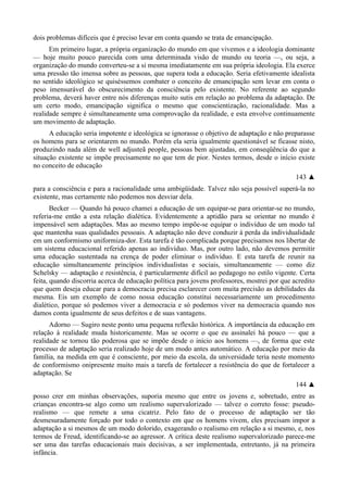 dois problemas difíceis que é preciso levar em conta quando se trata de emancipação.
Em primeiro lugar, a própria organização do mundo em que vivemos e a ideologia dominante
— hoje muito pouco parecida com uma determinada visão de mundo ou teoria —, ou seja, a
organização do mundo converteu-se a si mesma imediatamente em sua própria ideologia. Ela exerce
uma pressão tão imensa sobre as pessoas, que supera toda a educação. Seria efetivamente idealista
no sentido ideológico se quiséssemos combater o conceito de emancipação sem levar em conta o
peso imensurável do obscurecimento da consciência pelo existente. No referente ao segundo
problema, deverá haver entre nós diferenças muito sutis em relação ao problema da adaptação. De
um certo modo, emancipação significa o mesmo que conscientização, racionalidade. Mas a
realidade sempre é simultaneamente uma comprovação da realidade, e esta envolve continuamente
um movimento de adaptação.
A educação seria impotente e ideológica se ignorasse o objetivo de adaptação e não preparasse
os homens para se orientarem no mundo. Porém ela seria igualmente questionável se ficasse nisto,
produzindo nada além de well adjusteã people, pessoas bem ajustadas, em conseqüência do que a
situação existente se impõe precisamente no que tem de pior. Nestes termos, desde o início existe
no conceito de educação
143 ▲
para a consciência e para a racionalidade uma ambigüidade. Talvez não seja possível superá-la no
existente, mas certamente não podemos nos desviar dela.
Becker — Quando há pouco chamei a educação de um equipar-se para orientar-se no mundo,
referia-me então a esta relação dialética. Evidentemente a aptidão para se orientar no mundo é
impensável sem adaptações. Mas ao mesmo tempo impõe-se equipar o indivíduo de um modo tal
que mantenha suas qualidades pessoais. A adaptação não deve conduzir à perda da individualidade
em um conformismo uniformiza-dor. Esta tarefa é tão complicada porque precisamos nos libertar de
um sistema educacional referido apenas ao indivíduo. Mas, por outro lado, não devemos permitir
uma educação sustentada na crença de poder eliminar o indivíduo. E esta tarefa de reunir na
educação simultaneamente princípios individualistas e sociais, simultaneamente — como diz
Schelsky — adaptação e resistência, é particularmente difícil ao pedagogo no estilo vigente. Certa
feita, quando discorria acerca de educação política para jovens professores, mostrei por que acredito
que quem deseja educar para a democracia precisa esclarecer com muita precisão as debilidades da
mesma. Eis um exemplo de como nossa educação constitui necessariamente um procedimento
dialético, porque só podemos viver a democracia e só podemos viver na democracia quando nos
damos conta igualmente de seus defeitos e de suas vantagens.
Adorno — Sugiro neste ponto uma pequena reflexão histórica. A importância da educação em
relação à realidade muda historicamente. Mas se ocorre o que eu assinalei há pouco — que a
realidade se tornou tão poderosa que se impõe desde o início aos homens —, de forma que este
processo de adaptação seria realizado hoje de um modo antes automático. A educação por meio da
família, na medida em que é consciente, por meio da escola, da universidade teria neste momento
de conformismo onipresente muito mais a tarefa de fortalecer a resistência do que de fortalecer a
adaptação. Se
144 ▲
posso crer em minhas observações, suporia mesmo que entre os jovens e, sobretudo, entre as
crianças encontra-se algo como um realismo supervalorizado — talvez o correto fosse: pseudo-
realismo — que remete a uma cicatriz. Pelo fato de o processo de adaptação ser tão
desmesuradamente forçado por todo o contexto em que os homens vivem, eles precisam impor a
adaptação a si mesmos de um modo dolorido, exagerando o realismo em relação a si mesmo, e, nos
termos de Freud, identificando-se ao agressor. A crítica deste realismo supervalorizado parece-me
ser uma das tarefas educacionais mais decisivas, a ser implementada, entretanto, já na primeira
infância.
 