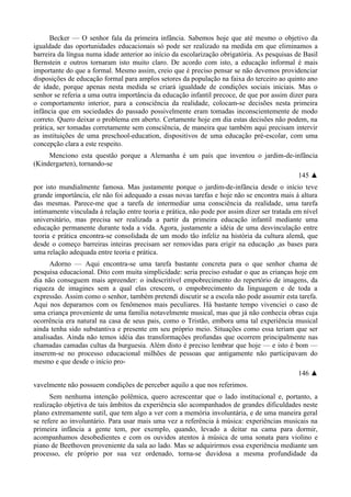 Becker — O senhor fala da primeira infância. Sabemos hoje que até mesmo o objetivo da
igualdade das oportunidades educacionais só pode ser realizado na medida em que eliminamos a
barreira da língua numa idade anterior ao início da escolarização obrigatória. As pesquisas de Basil
Bernstein e outros tornaram isto muito claro. De acordo com isto, a educação informal é mais
importante do que a formal. Mesmo assim, creio que é preciso pensar se não devemos providenciar
disposições de educação formal para amplos setores da população na faixa do terceiro ao quinto ano
de idade, porque apenas nesta medida se criará igualdade de condições sociais iniciais. Mas o
senhor se referia a uma outra importância da educação infantil precoce, de que por assim dizer para
o comportamento interior, para a consciência da realidade, colocam-se decisões nesta primeira
infância que em sociedades do passado possivelmente eram tomadas inconscientemente de modo
correto. Quero deixar o problema em aberto. Certamente hoje em dia estas decisões não podem, na
prática, ser tomadas corretamente sem consciência, de maneira que também aqui precisam intervir
as instituições de uma preschool-education, dispositivos de uma educação pré-escolar, com uma
concepção clara a este respeito.
Menciono esta questão porque a Alemanha é um país que inventou o jardim-de-infância
(Kindergarten), tornando-se
145 ▲
por isto mundialmente famosa. Mas justamente porque o jardim-de-infância desde o início teve
grande importância, ele não foi adequado a essas novas tarefas e hoje não se encontra mais à altura
das mesmas. Parece-me que a tarefa de intermediar uma consciência da realidade, uma tarefa
intimamente vinculada à relação entre teoria e prática, não pode por assim dizer ser tratada em nível
universitário, mas precisa ser realizada a partir da primeira educação infantil mediante uma
educação permanente durante toda a vida. Agora, justamente a idéia de uma desvinculação entre
teoria e prática encontra-se consolidada de um modo tão infeliz na história da cultura alemã, que
desde o começo barreiras inteiras precisam ser removidas para erigir na educação ,as bases para
uma relação adequada entre teoria e prática.
Adorno — Aqui encontra-se uma tarefa bastante concreta para o que senhor chama de
pesquisa educacional. Dito com muita simplicidade: seria preciso estudar o que as crianças hoje em
dia não conseguem mais apreender: o indescritível empobrecimento do repertório de imagens, da
riqueza de imagines sem a qual elas crescem, o empobrecimento da linguagem e de toda a
expressão. Assim como o senhor, também pretendi discutir se a escola não pode assumir esta tarefa.
Aqui nos deparamos com os fenômenos mais peculiares. Há bastante tempo vivenciei o caso de
uma criança proveniente de uma família notavelmente musical, mas que já não conhecia obras cuja
ocorrência era natural na casa de seus pais, como o Tristão, embora uma tal experiência musical
ainda tenha sido substantiva e presente em seu próprio meio. Situações como essa teriam que ser
analisadas. Ainda não temos idéia das transformações profundas que ocorrem principalmente nas
chamadas camadas cultas da burguesia. Além disto é preciso lembrar que hoje — e isto é bom —
inserem-se no processo educacional milhões de pessoas que antigamente não participavam do
mesmo e que desde o início pro-
146 ▲
vavelmente não possuem condições de perceber aquilo a que nos referimos.
Sem nenhuma intenção polêmica, quero acrescentar que o lado institucional e, portanto, a
realização objetiva de tais âmbitos da experiência são acompanhados de grandes dificuldades neste
plano extremamente sutil, que tem algo a ver com a memória involuntária, e de uma maneira geral
se refere ao involuntário. Para usar mais uma vez a referência à música: experiências musicais na
primeira infância a gente tem, por exemplo, quando, levado a deitar na cama para dormir,
acompanhamos desobedientes e com os ouvidos atentos à música de uma sonata para violino e
piano de Beethoven proveniente da sala ao lado. Mas se adquirirmos essa experiência mediante um
processo, ele próprio por sua vez ordenado, torna-se duvidosa a mesma profundidade da
 