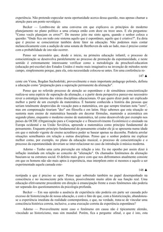 experiência. Não pretendo especular nesta oportunidade acerca dessa questão, mas apenas chamar a
atenção para um ponto nevrálgico.
Becker — Lembro-me de uma conversa em que explicava os princípios do moderno
planejamento no plano político a uma criança então com doze ou treze anos. E ela perguntou:
"Como vocês planejam os erros?". Do mesmo jeito me sinto agora, quando o senhor coloca a
questão: "Onde fica em todo este sistema aquilo que é espontâneo, aquilo que é criativo?". Eu diria
que é preciso se conscientizar também deste fator na educação. Não podemos mais contar
melancolicamente com a audição de uma sonata de Beethoven da sala ao lado, mas é preciso contar
com a probabilidade de isto não ocorrer.
Penso ser necessário que, desde o início, na primeira educação infantil, o processo de
conscientização se desenvolva paralelamente ao processo de promoção da espontaneidade, e neste
sentido é extremamente interessante verificar como a metodologia da preschool-education
(educação pré-escolar) dos Estados Unidos é muito mais imaginativa na invenção de métodos neste
campo, simplesmente porque, para ela, esta necessidade colocou-se antes. Em uma conferência re-
147 ▲
cente em Viena, Bogdan Suchodolski, provavelmente o mais importante pedagogo polonês, definiu
a educação como "preparação para a superação permanente da alienação".
Penso que no referido processo de atenção ao espontâneo e de simultânea conscientização
realiza-se uma espécie de superação da alienação, e a partir desta perspectiva parece-me necessário
rever a estratégia interna das várias disciplinas educacionais. O que quero dizer pode ser explicado
melhor a partir de um exemplo da matemática. É bastante conhecida a história das pessoas que
seriam totalmente desprovidas de vocação para a matemática, em que sempre tirariam nota "zero",
mas em compensação tirariam "dez" em filosofia e em latim. Hoje sabemos que esta situação se
sustenta num ensino de matemática baseado em decorar fórmulas, mantendo a axiomática em
segundo plano, enquanto o moderno ensino de matemática, tal como desenvolvido por exemplo nos
países da OCDE (Organização para a Cooperação e o Desenvolvimento Econômico) e ensinado na
Europa ocidental e na União Soviética, apreende a matemática como princípio fundamental do
pensamento. Enquanto princípio fundamental do pensamento criador ele já se apresenta numa idade
em que o método vigente de ensino acreditava poder se basear apenas na decoreba. Poderia arrolar
situações semelhantes em relação a outras disciplinas. Penso que o senhor poderia me explicar
melhor como, por exemplo, no plano da educação musical, o processo de conscientização e o
processo da espontaneidade deveriam se inter-relacionar no caso da introdução à música moderna.
Adorno - Tenho uma certa prevenção em relação a isto. Eu me oponho por assim dizer à
inflação instalada em relação ao conceito de "alienação". Os chamados fenômenos da alienação
baseiam-se na estrutura social. O defeito mais grave com que nos defrontamos atualmente consiste
em que os homens não são mais aptos à experiência, mas interpõem entre si mesmos e aquilo a ser
experimentado aquela camada este-
148 ▲
reotipada a que é preciso se opor. Penso aqui sobretudo também no papel desempenhado na
consciência e no inconsciente pela técnica, possivelmente muito além de sua função real. Uma
educação efetivamente procedente em direção à emancipação frente a esses fenômenos não poderia
ser separada dos questionamentos da psicologia profunda.
Becker — Em sua opinião a ausência de experiência não poderia em parte ser causada pelo
excesso de historicização de nossa educação, e com o fato de que, com a historicização, abandonou-
se a experiência imediata da realidade contemporânea, e que, na verdade, trata-se de vincular uma
consciência histórica correta, inclusive, a uma execução correta da experiência espontânea?
Adorno — Provavelmente neste caso o fenômeno em causa não é tipicamente alemão,
vinculado ao historicismo, mas sim mundial. Porém, fica a pergunta: afinal, o que é isto, esta
 