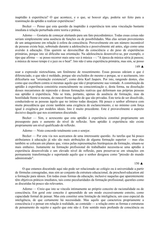 inaptidão à experiência? O que acontece, e o que, se houver algo, poderia ser feito para a
reanimação da aptidão a realizar experiências?
Becker — Penso que esta questão da inaptidão à experiência tem uma vinculação bastante
imediata à relação perturbada entre teoria e prática.
Adorno — Gostaria de começar alertando para um fato psicodinâmico. Todas essas coisas não
seriam simplesmente uma ausência de funções ou de possibilidades. Mas elas seriam provenientes
de um antagonismo em relação à esfera da consciência. Provavelmente em um número incontável
de pessoas exista hoje, sobretudo durante a adolescência e possivelmente até antes, algo como uma
aversão à educação. Elas querem se desvencilhar da consciência e do peso de experiências
primárias, porque isto só dificulta sua orientação. Na adolescência desenvolve-se, por exemplo, o
tipo que afirma — se posso recorrer mais uma vez à música —: "A época da música séria já passou;
a música de nosso tempo é o jazz ou o beat". Isto não é uma experiência primária, mas sim, se posso
149 ▲
usar a expressão nietzschiana, um fenômeno de ressentimento. Essas pessoas odeiam o que é
diferenciado, o que não é moldado, porque são excluídos do mesmo e porque, se o aceitassem, isto
dificultaria sua "orientação existencial", como diria Karl Jaspers. Por isto, rangendo dentes, elas
como que escolhem contra si mesmas aquilo que não é propriamente sua vontade. A constituição da
aptidão à experiência consistiria essencialmente na conscientização e, desta forma, na dissolução
desses mecanismos de repressão e dessas formações reativas que deformam nas próprias pessoas
sua aptidão à experiência. Não se trata, portanto, apenas da ausência de formação, mas da
hostilidade frente à mesma, do rancor frente àquilo de que são privadas. Este teria de ser dissolvido,
conduzindo-se as pessoas àquilo que no íntimo todas desejam. Há pouco o senhor afirmava com
muita procedência que existe também uma exigência de esclarecimento, e no mínimo com força
igual à exigência por modelos ideais. Isto é muito procedente. Este é provavelmente o aspecto
decisivo daquilo que nos econtramos discutindo.
Becker — Sim, e acrescento que esta aptidão à experiência constitui propriamente um
pressuposto para o aumento do nível de reflexão. Sem aptidão à experiência não existe
propriamente um nível qualificado de reflexão.
Adorno — Nisto concordo totalmente com o senrjor.
Becker — Por esta via nos acercamos de uma interessante questão. As tarefas que há pouco
atribuíamos à educação já não são mais atribuições de alguma formação superior — mas elas
também se colocam em planos que, vistos pelas representações hierárquicas da formação, situam-se
mais embaixo. Justamente na formação profissional do trabalhador necessita-se uma aptidão à
experiência desenvolvida e um elevado nível de reflexão, para preservar-se em situações em
permamente transformação e suportando aquilo que o senhor designou como "pressão do mundo
administrado".
150 ▲
O que estamos discutindo aqui não pode ser relacionado ao colégio ou à universidade a partir
de fórmulas consagradas, mas sim ao conjunto da estrutura educacional, da preschool-education até
a formação para idosos. Em todas essas formas da educação, inclusive naquelas que aparentemente
têm objetivos práticos imediatos, tais como peculiaridades da formação profissional, questões como
as discutidas há pouco são relevantes.
Adorno — Creio que isto se vincula intimamente ao próprio conceito de racionalidade ou de
consciência. Em geral este conceito é apreendido de um modo excessivamente estreito, como
capacidade formal de pensar. Mas esta constitui uma limitação da inteligência, um caso especial da
inteligência, de que certamente há necessidade. Mas aquilo que caracteriza propriamente a
consciência é o pensar em relação à realidade, ao conteúdo — a relação entre as formas e estruturas
de pensamento do sujeito e aquilo que este não é. Este sentido mais profundo de consciência ou
 