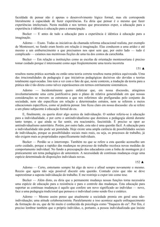 faculdade de pensar não é apenas o desenvolvimento lógico formal, mas ele corresponde
literalmente à capacidade de fazer experiências. Eu diria que pensar é o mesmo que fazer
experiências intelectuais. Nesta medida e nos termos que procuramos expor, a educação para a
experiência é idêntica à educação para a emancipação.
Becker — E antes de tudo a educação para a experiência é idêntica à educação para a
imaginação.
Adorno — Exato. Todas as iniciativas da chamada reforma educacional realista, por exemplo
de Montessori, no fundo eram hostis em relação à imaginação. Elas conduzem a uma aridez e até
mesmo a um emburrecimento a que precisamos nos opor sem que, por outro lado — tudo é
complicado — caíamos nas mentirosas ficções de uma tia dos contos da carochinha.
Becker — Em relação a instituições como as escolas de orientação montessoriana é preciso
tomar cuidado porque é interessante como aqui freqüentemente uma teoria incorreta
151 ▲
resultou numa prática acertada ou então uma teoria correta resultou numa prática equivocada. Uma
das irracionalidades da pedagogia é que iniciativas pedagógicas decisivas são devidas a teorias
totalmente equivocadas. Isto tem a ver com o fato de que, neste contexto, a tradução da teoria para a
prática não é tão direta como talvez esperássemos em termos estritamente sistemáticos.
Adorno — Incidentalmente quero enfatizar que, em nossa discussão, atingimos
involuntariamente uma certa justificativa para o plano de relativa generalidade em que nossas
considerações se movem: as estruturas a que nos referimos são prefiguradas pelo conjunto da
sociedade, nem são específicas em relação a determinados estratos, nem se referem a meios
educacionais específicos, como sé poderia pensar. Isto ficou claro em nossa discussão: ela se refere
a um plano subjacente à educação formal do eu.
E, finalmente, eu queria dizer algo acerca da individuação. O senhor referiu-se à educação
para a individualidade, e por certo o antiindividualismo que dominou a pedagogia alemã durante
tanto tempo, e que ainda se faz sentir, era reacionário, fascistóide. É preciso se opor ao
antiindividualismo autoritário. Porém, por outro lado, esta não é uma questão fácil. A educação para
a individualidade não pode ser postulada. Hoje existe uma ampla carência de possibilidades sociais
de individuação, porque as possibilidades sociais mais reais, ou seja, os processos de trabalho, já
não exigem mais as propriedades especificamente individuais.
Becker — Perdão se o interrompo. Também no que se refere a esta questão aconselho um
certo cuidado, porque a rapidez das mudanças no processo de trabalho recoloca novas medidas de
comportamento individual. No fundo a preocupação dos educadores com a linha de montagem já é
praticamente um tema pedagógico de anteontem. A necessidade de contínuas mudanças exige uma
espécie determinada de disposições individuais novas.
152 ▲
Adorno — Certo, entretanto sempre há algo de novo e afinal sempre novamente o mesmo.
Receio que agora não seja possível discutir esta questão. Contudo creio que não se deve
superestimar a suposta individuação do trabalho. E me restrinjo a expor isto como tese.
Becker — Além disto, eu diria que a permanente mudança nessas funções torna necessária
uma espécie de educação para a resistência e para o controle das mudanças. Esta educação para
suportar as contínuas mudanças é aquilo que confere um novo significado ao indivíduo — novo,
face a uma pedagogia tradicional que pensava o individual como sendo fixo e estático.
Adorno — Mesmo assim penso que atualmente a sociedade premia em geral uma não-
individuação; uma atitude colaboracionista. Paralelamente a isso acontece aquele enfraquecimento
da formação do eu, que de há muito é conhecida da psicologia como "fraqueza do eu". Por fim, é
preciso lembrar também que o próprio indivíduo, e, portanto, a pessoa individualizada que insiste
 