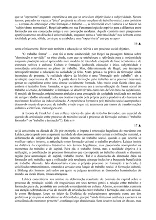 que se "apresenta" enquanto experiência em que se articulam objetividade e subjetividade. Nestes
termos, para não ser vazia, a "ética" precisaria se afirmar no plano do trabalho social; caso contrário
— a recusa da articulação entre formação e trabalho —, o referencial ético voltaria a se basear no
"subjetivismo normativo". Hegel advertira em sua Fenomenologia do espírito para a diferença entre
formação em sua concepção antiga e sua concepção moderna. Aquela consistia num progressivo
aperfeiçoamento em direção à universalidade, enquanto nesta a "universalidade" nos defronta como
totalidade pronta, sólida, corri que se estabelece uma "experiência" em que se apre-
16 ▲
senta efetivamente. Doravante também a educação se referia a um processo social objetivo.
"O trabalho forma" — este foi o mote estabelecido por Hegel na passagem famosa sobre
"dominação e servidão" na obra citada, com que se estabeleceu a referência para a modernidade
enquanto produção social apreendida num modelo de totalidade conjunta de base econômica e de
estrutura política e cultural. Cultura e formação (cultural), educação e ética, subjetividade e
consciência articulam-se ao plano do trabalho. Mas, diferentemente de Hegel, que interpreta
retrospectivamente a educação na sociedade já feita, Marx pensa-a na práxis da formação ainda
incondusa do presente. A realidade efetiva da história é uma "formação pelo trabalho": eis a
revolução copernicana de Marx. A partir desta formação pelo trabalho seria possível doravante
pensar no capitalismo como uma síntese socialmente formada. Mas muito cedo ficaria claro que,
embora o trabalho fosse formador, o que se observava era a universalização da forma social do
trabalho alienado, deformador; a formação se desenvolveria como um déficit ético no capitalismo.
O modelo da formação, originalmente atrelado a uma concepção de sociedade totalizada nos moldes
do antigo trabalho artesanal, tinha seu destino traçado pela própria prática produtiva dos homens no
movimento histórico da industrialização. A experiência formativa pelo trabalho social acompanha o
desenvolvimento do processo de trabalho e tudo o que isto representa em termos de transformações
culturais, científicas, tecnológicas etc.
A Escola de Frankfurt é um reflexo teórico da crise do trabalho formador, em especial da
questão da articulação entre processo de trabalho social e processo de formação cultural ("trabalho
formador" ou "trabalho e interação"?). Esta cri-
17 ▲
se já constituíra na década de 20, por exemplo, o ímpeto à renovação hegeliana do marxismo em
Lukács, preocupado com a aparente realidade do descompasso entre cultura e civilização material, a
deformação da subjetividade pela forma concreta do trabalho social, quando o que deveria se
verificar seria o inverso, a articulação entre formação cultural e trabalho produtivo. Lukács insiste
na dialética da experiência for-mativa nos termos hegelianos, mas procurando acompanhar os
momentos do trabalho e do capital. Para ele, o trabalho forma, mas a realidade objetiva é a
reificação, a coisificação do processo formativo que corresponde ao trabalho alienado e alienante
regido pela acumulação do capital, trabalho morto. Tal é a dissolução da dimensão ética na
formação pelo trabalho, que a reificação dela resultante abrange inclusive a burguesia beneficiária
do trabalho alienado. Isto demonstraria como o próprio processo de formação é reificado, é
coisificado estruturalmente, tornando a verdade uma função do trabalho social. A formação cultural,
a Bildung dos homens cultivados em quem se julgava resistirem as dimensões humanizadas do
mundo, os ideais éticos, estava ameaçada.
Lukács concentraria sua análise na deformação resultante do domínio do capital sobre o
processo de produção social; ele resguardava em seus termos gerais a relação entre trabalho e
formação; para ele, persistiria um conteúdo emandpatório na cultura. Adorno, ao contrário, centraria
sua atenção sobretudo na crise do modelo de articulação entre trabalho e formação, mas sem recusá-
lo como Heidegger. Logo no início da Dialética do esclarecimento apontaria como um dos
problemas principais o subestimar as dificuldades, porque "ainda tínhamos confiança excessiva na
consciência do momento presente", confiança logo abandonada. Sem descrer da luta de classes, mas
 