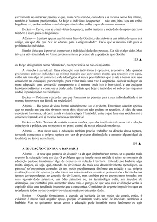 estritamente no interesse próprio, e que, num certo sentido, considera a si mesma como fim último,
também é bastante problemática. Se hoje o indivíduo desaparece — não tem jeito, sou um velho
hegeliano —, então também é verdade que o indivíduo colhe o que ele mesmo semeou.
Becker — Certo, mas se o indivíduo desaparece, então também a sociedade desaparecerá: isto
também é claro para os hegelianos.
Adorno — Lembro apenas que há uma frase de Goethe, referindo-se a um artista de quem era
amigo, em que diz que "ele se educou para a originalidade". Creio que o mesmo vale para o
problema do indivíduo.
Eu não diria que é possível conservar a individualidade das pessoas. Ela não é algo dado. Mas
talvez a individualidade se forme precisamente no processo da experiência que Goethe
153 ▲
ou Hegel designaram como "alienação", na experiência do não-eu no outro.
A situação é paradoxal. Uma educação sem indivíduos é opressiva, repressiva. Mas quando
procuramos cultivar indivíduos da mesma maneira que cultivamos plantas que regamos com água,
então isto tem algo de quimérico e de ideológico. A única possibilidade que existe é tornar tudo isso
consciente na educação; por exemplo, para voltar mais uma vez à adaptação, colocar no lugar da
mera adaptação uma concessão transparente a si mesma onde isto é inevitável, e em qualquer
hipótese confrontar a consciência desleixada. Eu diria que hoje o indivíduo só sobrevive enquanto
núdeo impulsionador da resistência.
Becker — Podemos concordar em que formamos as pessoas para a sua individualidade e ao
mesmo tempo para sua função na sociedade?
Adorno — Do ponto de vista formal naturalmente isto é evidente. Entretanto acredito apenas
que no mundo em que nós vivemos esses dois objetivos não podem ser reunidos. A idéia de uma
espécie de harmonia, tal como ainda vislumbrada por Humboldt, entre o que funciona socialmente e
o homem formado em si mesmo, tornou-se irrealizável.
Becker — Não. Trata-se de resistir a essas tensões, que são insolúveis tal como o é a relação
entre teoria e prática, que se encontra no ponto central de nossa educação moderna.
Adorno — Mas neste caso a educação também precisa trabalhar na direção dessa ruptura,
tornando consciente a própria ruptura em vez de procurar dissimulá-la e assumir algum ideal de
totalidade ou tolice semelhante.
154 ▲
A EDUCAÇÃO CONTRA A BARBÁRIE
Adorno — A tese que gostaria de discutir é a de que desbarbarizar tornou-se a questão mais
urgente da educação hoje em dia. O problema que se impõe nesta medida é saber se por meio da
educação pode-se transformar algo de decisivo em relação à barbárie. Entendo por barbárie algo
muito simples, ou seja, que, estando na civilização dó mais alto desenvolvimento tecnológico, as
pessoas" se^encontrem atrasadas de um modo peculiarmente disforme em relação a sua própria
civilização — e não apenas por não terem em sua arrasadora maioria experimentado a formação nos
termos correspondentes ao conceito de civilização, mas também por se encontrarem tomadas por
uma agressividade primitiva, um ódio primitivo ou, na terminologia culta, um impulso de
destruição, que contribui para aumentar ainda mais o perigo de que toda esta civilização venha a
explodir, aliás uma tendência imanente que a caracteriza. Considero tão urgente impedir isto que eu
reordenaria todos os outros objetivos educacionais por esta prioridade.
Becker — Quando formulamos a questão da barbárie de um modo tão amplo, então, é
evidente, é muito fácil angariar apoio, porque obviamente todos serão de imediato contrários à
barbárie. Mas se quisermos testar como a educação pode interferir nesse fenômeno ou agir
 