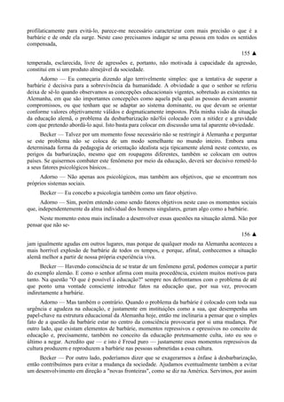 profilaticamente para evitá-lo, parece-me necessário caracterizar com mais precisão o que é a
barbárie e de onde ela surge. Neste caso precisamos indagar se uma pessoa em todos os sentidos
compensada,
155 ▲
temperada, esclarecida, livre de agressões e, portanto, não motivada à capacidade da agressão,
constitui em si um produto almejável da sociedade.
Adorno — Eu começaria dizendo algo terrivelmente simples: que a tentativa de superar a
barbárie é decisiva para a sobrevivência da humanidade. A obviedade a que o senhor se referiu
deixa de sê-lo quando observamos as concepções educacionais vigentes, sobretudo as existentes na
Alemanha, em que são importantes concepções como aquela pela qual as pessoas devam assumir
compromissos, ou que tenham que se adaptar ao sistema dominante, ou que devam se orientar
conforme valores objetivamente válidos e dogmaticamente impostos. Pela minha visão da situação
da educação alemã, o problema da desbarbarização não'foi colocado com a nitidez e a gravidade
com que pretendo abordá-lo aqui. Isto basta para colocar em discussão uma tal aparente obviedade.
Becker — Talvez por um momento fosse necessário não se restringir à Alemanha e perguntar
se este problema não se coloca de um modo semelhante no mundo inteiro. Embora uma
determinada forma da pedagogia de orientação idealista seja tipicamente alemã neste contexto, os
perigos da barbarização, mesmo que em roupagens diferentes, também se colocam em outros
países. Se quisermos combater este fenômeno por meio da educação, deverá ser decisivo remetê-lo
a seus fatores psicológicos básicos...
Adorno — Não apenas aos psicológicos, mas também aos objetivos, que se encontram nos
próprios sistemas sociais.
Becker — Eu concebo a psicologia também como um fator objetivo.
Adorno — Sim, porém entendo como sendo fatores objetivos neste caso os momentos sociais
que, independentemente da alma individual dos homens singulares, geram algo como a barbárie.
Neste momento estou mais inclinado a desenvolver essas questões na situação alemã. Não por
pensar que não se-
156 ▲
jam igualmente agudas em outros lugares, mas porque de qualquer modo na Alemanha aconteceu a
mais horrível explosão de barbárie de todos os tempos, e porque, afinal, conhecemos a situação
alemã melhor a partir de nossa própria experiência viva.
Becker — Havendo consciência de se tratar de um fenômeno geral, podemos começar a partir
do exemplo alemão. E como o senhor afirma com muita procedência, existem muitos motivos para
tanto. Na questão "O que é possível à educação?" sempre nos defrontamos com o problema de até
que ponto uma vontade consciente introduz fatos na educação que, por sua vez, provocam
indiretamente a barbárie.
Adorno — Mas também o contrário. Quando o problema da barbárie é colocado com toda sua
urgência e agudeza na educação, e justamente em instituições como a sua, que desempenha um
papel-chave na estrutura educacional da Alemanha hoje, então me inclinaria a pensar que o simples
fato de a questão da barbárie estar no centro da consciência provocaria por si uma mudança. Por
outro lado, que existam elementos de barbárie, momentos repressivos e opressivos no conceito de
educação e, precisamente, também no conceito da educação pretensamente culta, isto eu sou o
último a negar. Acredito que — e isto é Freud puro — justamente esses momentos repressivos da
cultura produzem e reproduzem a barbárie nas pessoas submetidas a essa cultura.
Becker — Por outro lado, poderíamos dizer que se exagerarmos a ênfase à desbarbarização,
então contribuímos para evitar a mudança da sociedade. Ajudamos eventualmente também a evitar
um desenvolvimento em direção a "novas fronteiras", como se diz na América. Servimos, por assim
 
