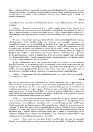 dizer, à realização do lema "A calma é a obrigação primordial da cidadania"; e penso que o decisivo
estaria em determinar o conteúdo preciso da desbarbarização em face de muitas exigências ingênuas
de tolerância e de calma. Estou convencido que isto não significa para o senhor um
desenvolvimento hos-
157 ▲
til a mudanças. Mas seria decisivo determinar com precisão o que a desbarbarização deva ser neste
contexto.
Adorno — Concordo inteiramente com o senhor quanto a que o que imagino ser a
desbarbarização não se encontra no plano de um elogio à moderação, uma restrição das afeições
fortes, e nem mesmo nos termos da eliminação da agressão. Neste contexto parece-me permanecer
totalmente procedente a proposição de Strindberg: "Como eu poderia amar o bem, se não odiasse o
mal".
De resto, o conhecimento psicológico defendido como teoria justamente por Freud, com cujas
reflexões acerca dessas questões ambos nos revelamos impressionados, encontra-se em
concordância também com a possibilidade de sublimar de tal modo os chamados instintos de
agressão, acerca dos quais inclusive ele manifestou concepções bastante diferentes durante sua vida,
de maneira que justamente eles conduzam a tendências produtivas. Portanto, creio que na luta
contra a barbárie ou em sua eliminação existe um momento de revolta que poderia ele próprio ser
designado como bárbaro, se partíssemos de um conceito formal de humanidade. Mas já que todos
nós nos encontramos no contexto de culpabilidade do próprio sistema, ninguém estará inteiramente
livre de traços de barbárie, e tudo dependerá de orientar esses traços contra o princípio da barbárie,
em vez de permitir seu curso era direção à desgraça.
Becker — Gostaria de colocar uma questão muito precisa: recentemente um político afirmou
que os distúrbios de rua em Bremen por causa dos aumentos tarifários dos transportes seriam uma
comprovação da falência da formação política, pois a juventude se manifestou por meio de formas
bárbaras contra uma posição pública, acerca de cuja justeza poderia haver várias visões, mas que
não poderia ser respondida mediante o que seriam confessadamente intervenções bárbaras.
Adorno — Considero esta afirmativa citada pelo senhor como sendo uma forma condenável
de demagogia. Se existe
158 ▲
algo que as manifestações dos secundaristas de Bremen demonstra, então é precisamente a
conclusão de que a educação política não foi tão inútil como sempre se afirma; isto é, que essas
pessoas não permitiram que lhes fosse retirada a espontaneidade, que não se converteram em
obedientes instrumentos da ordem vigente. A forma de que a ameaçadora barbárie se reveste
atualmente é a de, em nome da autoridade, em nome de poderes estabelecidos, praticarem-se
precisamente atos que anunciam, conforme sua própria configuração, a deformidade, o impulso
destrutivo e a essência mutilada da maioria das pessoas.
Becker — Contudo precisamos tentar imaginar a perspectiva em que se situam os jovens.
Onde adquirem os critérios para decidir o que é bárbaro? Freqüentemente se distingue hoje em dia
entre a violência contra os homens e a violência contra as coisas. Distingue-se entre a violência que
é praticada, e aquela que é apenas ameaça; fala-se de ausência de violência em ações em si mesmas
proibidas. Por assim dizer, desenvolve-se uma graduação da ausência efetiva e da ausência aparente
de violência, e a partir deste padrão a questão da barbárie passa a ser avaliada por muitas pessoas.
Se entendo bem, a barbárie parece ter um outro sentido para o senhor. A violência pode ser um
sintoma da barbárie, mas não precisa necessariamente sê-lo. Na realidade, ao senhor interessa uma
outra coisa, o que, na minha opinião, ainda não ficou claro.
Adorno — Bem, parece ser importante definir a barbárie, por mais que me desagrade.
Suspeito que a barbárie existe em toda parte em que há uma regressão à violência física primitiva,
 
