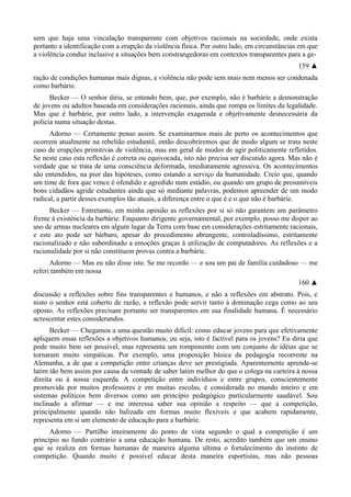 sem que haja uma vinculação transparente com objetivos racionais na sociedade, onde exista
portanto a identificação com a erupção da violência física. Por outro lado, em circunstâncias em que
a violência conduz inclusive a situações bem constrangedoras em contextos transparentes para a ge-
159 ▲
ração de condições humanas mais dignas, a violência não pode sem mais nem menos ser condenada
como barbárie.
Becker — O senhor diria, se entendo bem, que, por exemplo, não é barbárie a demonstração
de jovens ou adultos baseada em considerações racionais, ainda que rompa os limites da legalidade.
Mas que é barbárie, por outro lado, a intervenção exagerada e objetivamente desnecessária da
polícia numa situação destas.
Adorno — Certamente penso assim. Se examinarmos mais de perto os acontecimentos que
ocorrem atualmente na rebelião estudantil, então descobriremos que de modo algum se trata neste
caso de erupções primitivas de violência, mas em geral de modos de agir politicamente refletidos.
Se neste caso esta reflexão é correta ou equivocada, isto não precisa ser discutido agora. Mas não é
verdade que se trata de uma consciência deformada, imediatamente agressiva. Os acontecimentos
são entendidos, na pior das hipóteses, como estando a serviço da humanidade. Creio que, quando
um time de fora que vence é ofendido e agredido num estádio, ou quando um grupo de presumíveis
bons cidadãos agride estudantes ainda que só mediante palavras, podemos apreender de um modo
radical, a partir desses exemplos tão atuais, a diferença entre o que é e o que não é barbárie.
Becker — Entretanto, em minha opinião as reflexões por si só não garantem um parâmetro
frente à existência da barbárie. Enquanto dirigente governamental, por exemplo, posso me dispor ao
uso de armas nucleares em algum lugar da Terra com base em considerações estritamente racionais,
e este ato pode ser bárbaro, apesar do procedimento abrangente, controladíssimo, estritamente
racionalizado e não subordinado a emoções graças à utilização de computadores. As reflexões e a
racionalidade por si não constituem provas contra a barbárie.
Adorno — Mas eu não disse isto. Se me recordo — e sou um pai de família cuidadoso — me
referi também em nossa
160 ▲
discussão a reflexões sobre fins transparentes e humanos, e não a reflexões em abstrato. Pois, e
nisto o senhor está coberto de razão, a reflexão pode servir tanto à dominação cega como ao seu
oposto. As reflexões precisam portanto ser transparentes em sua finalidade humana. É necessário
acrescentar estes considerandos.
Becker — Chegamos a uma questão muito difícil: como educar jovens para que efetivamente
apliquem essas reflexões a objetivos humanos, ou seja, isto é factível para os jovens? Eu diria que
pode muito bem ser possível, mas representa um rompimento com um conjunto de idéias que se
tornaram muito simpáticas. Por exemplo, uma proposição básica da pedagogia recorrente na
Alemanha, a de que a competição entre crianças deve ser prestigiada. Aparentemente aprende-se
latim tão bem assim por causa da vontade de saber latim melhor do que o colega na carteira à nossa
direita ou à nossa esquerda. A competição entre indivíduos e entre grupos, conscientemente
promovida por muitos professores e em muitas escolas, é considerada no mundo inteiro e em
sistemas políticos bem diversos como um princípio pedagógico particularmente saudável. Sou
inclinado a afirmar — e me interessa saber sua opinião a respeito — que a competição,
principalmente quando não balizada em formas muito flexíveis e que acabem rapidamente,
representa em si um elemento de educação para a barbárie.
Adorno — Partilho inteiramente do ponto de vista segundo o qual a competição é um
princípio no fundo contrário a uma educação humana. De resto, acredito também que um ensino
que se realiza em formas humanas de maneira alguma ultima o fortalecimento do instinto de
competição. Quando muito é possível educar desta maneira esportistas, mas não pessoas
 