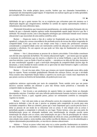 desbarbarizadas. Em minha própria época escolar, lembro que nas chamadas humanidades a
competição não desempenhou papel algum. O importante era realizar aquilo que se tinha aprendido;
por exemplo refletir acerca das
161 ▲
debilidades do que a gente mesmo faz; ou as exigências que colocamos para nós mesmos ou à
objetivação daquilo que imaginávamos; trabalhar no sentido de superar representações infantis e
infantüismos dos mais diferentes tipos.
Abstraindo brincadeiras que transcorreram paralelamente, em minha própria formação não me
lembro de que o chamado impulso agônico tenha desempenhado aquele papel decisivo que lhe é
atribuído. Na situação escolar, esta é uma daquelas mitologias que continuam lotando nosso sistema
educacional e que necessitam de uma análise científica séria.
Becker — Alegra-me muito o fato de o senhor ter freqüentado uma escola que lhe foi tão
agradável, e alegra-me a nossa concordância tão profunda acerca da recusa das idéias exageradas de
competitividade. Creio que tanto no seu tempo como hoje a massa dos professores continua
considerando a competitividade como um instrumento central da educação e um instrumento para
aumentar a eficiência. Eis um aspecto em que pode ser feito algo de fundamental em relação à
desbarbarização.
Adorno — Isto é, desacostumar as pessoas de se darem cotoveladas. Cotoveladas constituem
sem dúvida uma expressão da barbárie. No sistema educacional inglês — por menos que nos agrade
o momento de conformismo que ele encerra, o objetivo de se tornar brilhante, o que de fato não é
uma boa máxima, e que no fundo é hostil ao espírito — encontra-se na idéia de fair play momentos
de uma consideração segundo a qual a motivação desregrada da competitividade encerra algo de
desumano, e nesta medida há muito sentido em se aproveitar do ideal formativo inglês o ceticismo
frente ao saudável desejo do sucesso.
Becker — Eu até iria mais além. Creio que erramos em insistir demasiado nesta idéia ainda
hoje no esporte. Numa sociedade gradualmente liberada dos esforços físicos, em que a atividade
física assume uma importante função lúdica e esportiva na escola que é muito mais importante do
que jamais ocorreu na história da humanidade, ela poderia provocar con-
162 ▲
seqüências anímicas equivocadas por meio da competição. Neste sentido creio que um ponto
decisivo consiste também em diminuir o peso das formas muito primitivas e marcadas da
competitividade na educação física.
Adorno — Isto levaria a um predomínio do aspecto lúdico no esporte frente ao chamado
desempenho máximo. Considero esta uma inflexão particularmente humana inclusive neste âmbito
dos exercícios físicos, a qual, segundo penso, parece ser estritamente contrária às concepções
vigentes no mundo.
Becker — Isto vale para todas as suas afirmações acerca da competição, pois evidentemente
poder-se-ia defender a tese de que é preciso se preparar pela competição na escola para uma
sociedade competitiva. Bem ao contrário, penso que o mais importante que a escola precisa fazer é
dotar as pessoas de um modo de se relacionar com as coisas. E esta relação com as coisas é
perturbada quando a competição é colocada no seu lugar. Nestes termos, creio que uma parte da
desbarbarização possa ser alcançada mediante uma transformação da situação escolar numa
tematização da relação com as coisas, uma tematização em que o fim da proclamação de valores
tem uma função, assim como também a multiplicidade da oferta de coisas, possibilitando ao aluno
uma seleção mais ampla e, nesta medida, uma melhor escolha de objetos, em vez da subordinação a
objetos determinados preestabelecidos, os inevitáveis cânones educacionais.
Adorno — Talvez eu possa voltar mais uma vez a certas questões fundamentais na tentativa
de uma desbarbarização mediante a educação. Freud fundamentou de um modo essencialmente
 