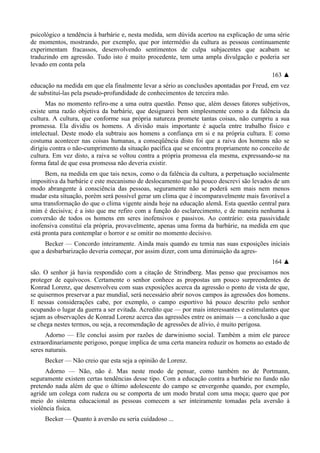 psicológico a tendência à barbárie e, nesta medida, sem dúvida acertou na explicação de uma série
de momentos, mostrando, por exemplo, que por intermédio da cultura as pessoas continuamente
experimentam fracassos, desenvolvendo sentimentos de culpa subjacentes que acabam se
traduzindo em agressão. Tudo isto é muito procedente, tem uma ampla divulgação e poderia ser
levado em conta pela
163 ▲
educação na medida em que ela finalmente levar a sério as conclusões apontadas por Freud, em vez
de substituí-las pela pseudo-profundidade de conhecimentos de terceira mão.
Mas no momento refiro-me a uma outra questão. Penso que, além desses fatores subjetivos,
existe uma razão objetiva da barbárie, que designarei bem simplesmente como a da falência da
cultura. A cultura, que conforme sua própria natureza promete tantas coisas, não cumpriu a sua
promessa. Ela dividiu os homens. A divisão mais importante é aquela entre trabalho físico e
intelectual. Deste modo ela subtraiu aos homens a confiança em si e na própria cultura. E como
costuma acontecer nas coisas humanas, a conseqüência disto foi que a raiva dos homens não se
dirigiu contra o não-cumprimento da situação pacífica que se encontra propriamente no conceito de
cultura. Em vez disto, a raiva se voltou contra a própria promessa ela mesma, expressando-se na
forma fatal de que essa promessa não deveria existir.
Bem, na medida em que tais nexos, como o da falência da cultura, a perpetuação socialmente
impositiva da barbárie e este mecanismo de deslocamento que há pouco descrevi são levados de um
modo abrangente à consciência das pessoas, seguramente não se poderá sem mais nem menos
mudar esta situação, porém será possível gerar um clima que é incomparavelmente mais favorável a
uma transformação do que o clima vigente ainda hoje na educação alemã. Esta questão central para
mim é decisiva; é a isto que me refiro com a função do esclarecimento, e de maneira nenhuma à
conversão de todos os homens em seres inofensivos e passivos. Ao contrário: esta passividade
inofensiva constitui ela própria, provavelmente, apenas uma forma da barbárie, na medida em que
está pronta para contemplar o horror e se omitir no momento decisivo.
Becker — Concordo inteiramente. Ainda mais quando eu temia nas suas exposições iniciais
que a desbarbarização deveria começar, por assim dizer, com uma diminuição da agres-
164 ▲
são. O senhor já havia respondido com a citação de Strindberg. Mas penso que precisamos nos
proteger de equívocos. Certamente o senhor conhece as propostas um pouco surpreendentes de
Konrad Lorenz, que desenvolveu com suas exposições acerca da agressão o ponto de vista de que,
se quisermos preservar a paz mundial, será necessário abrir novos campos às agressões dos homens.
E nessas considerações cabe, por exemplo, o campo esportivo há pouco descrito pelo senhor
ocupando o lugar da guerra a ser evitada. Acredito que — por mais interessantes e estimulantes que
sejam as observações de Konrad Lorenz acerca das agressões entre os animais — a conclusão a que
se chega nestes termos, ou seja, a recomendação de agressões de alívio, é muito perigosa.
Adorno — Ele conclui assim por razões de darwinismo social. Também a mim ele parece
extraordinariamente perigoso, porque implica de uma certa maneira reduzir os homens ao estado de
seres naturais.
Becker — Não creio que esta seja a opinião de Lorenz.
Adorno — Não, não é. Mas neste modo de pensar, como também no de Portmann,
seguramente existem certas tendências desse tipo. Com a educação contra a barbárie no fundo não
pretendo nada além de que o último adolescente do campo se envergonhe quando, por exemplo,
agride um colega com rudeza ou se comporta de um modo brutal com uma moça; quero que por
meio do sistema educacional as pessoas comecem a ser inteiramente tomadas pela aversão à
violência física.
Becker — Quanto à aversão eu seria cuidadoso ...
 