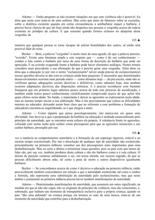 Adorno — Então pergunto se não existem situações em que sem violência não é possível. Eu
diria que neste caso trata-se de uma sutileza. Mas creio que antes de falarmos sobre as exceções,
sobre a dialética existente quando em certas circunstâncias a antibarbárie requer a barbárie, é
preciso haver clareza de que até hoje ainda não despertou nas pessoas a vergonha acerca da rudeza
existente no prindpio da cultura. E que somente quando formos exitosos no despertar desta
vergonha, de
165 ▲
maneira que qualquer pessoa se torne incapaz de tolerar brutalidades dos outros, só então será
possível falar do resto.
Becker — Bem, a palavra "vergonha" é muito mais do meu agrado, do que a palavra anterior,
"aversão". Existe uma literatura ampla a este respeito que — como é do seu conhecimento —
conduz a luta contra a barbárie por meio de uma forma de descrição da barbárie que pode ser
apreciada. E na aversão exagerada frente à barbárie pode haver elementos análogos. Nestes termos
considero mais procedente a sua afirmação de que é preciso gerar uma vergonha. Além disto eu
diria que a educação (e por isto o termo "esclarecimento" talvez ainda precise de esclarecimentos)
nessas questões deveria se dar com as crianças ainda bem pequenas. É necessário que determinados
desenvolvimentos ocorram num período etário — como diríamos hoje — da pré-escola, onde não se
verificam apenas adequações sociais decisivas e definitivas, como sabemos hoje, mas também
ocorrem adaptações decisivas das disposições anímicas. E é preciso reconhecer com bastante
franqueza que em primeiro lugar sabemos pouco acerca de todo este processo de socialização, e
também ainda temos pouco conhecimento cientificamente comprovado acerca de que ações têm
quais efeitos nesta idade. No fundo, o importante é deixar as agressões se expressarem nesta idade,
mas ao mesmo tempo iniciar a sua elaboração. Mas é isto precisamente que coloca as dificuldades
maiores ao educador, deixando assim bem claro que no referente a esse problema a formação de
educadores encontra-se engatinhando, se é que chegou a tanto.
Adorno — Como alguém que pensa psicologicamente, isto parece-me ser quase uma
obviedade. Isto deve-se a que a perpetuação da barbárie na educação é mediada essencialmente pelo
princípio da autoridade, que se encontra nesta cultura ela própria. A tolerância frente às agressões,
colocada com muita razão pelo senhor como pressuposto para que as agressões renunciem a seu
caráter bárbaro, pressupõe por sua
166 ▲
vez a renúncia ao comportamento autoritário e à formação de um superego rigoroso, estável e ao
mesmo tempo exteriorizado. Por isto a dissolução de qualquer tipo de autoridade não esclarecida,
principalmente na primeira infância, constitui um dos pressupostos mais importantes para uma
desbarbarização. Mas eu seria o último a minimizar essas questões, pois os pais com que temos de
lidar são, por sua vez, também produtos desta cultura e são tão bárbaros como o é esta cultura. O
direito de punição continua sabidamente a ser, em terras alemãs, um recurso sagrado, de que as
pessoas dificilmente abrem mão, tal como a pena de morte e outros dispositivos igualmente
bárbaros.
Becker — Se concordamos acerca de como é decisiva a educação na primeira infância, então
provavelmente também concordamos em relação a que a autoridade esclarecida, tal como o senhor
a formula, não representa uma substituição da autoridade pelo esclarecimento, mas que neste
âmbito e justamente na primeira infância precisa haver também manifestações de autoridade.
Adorno — Determinadas manifestações de autoridade, que assumem um outro significado, na
medida em que já não são cegas, não se originam do princípio da violência, mas são conscientes, e,
sobretudo, que tenham um momento de transparência inclusive para a própria criança; quando os
pais "dão uma palmada" na criança porque ela arranca as asas de uma mosca, trata-se de um
momento de autoridade que contribui para a desbarbarização.
 