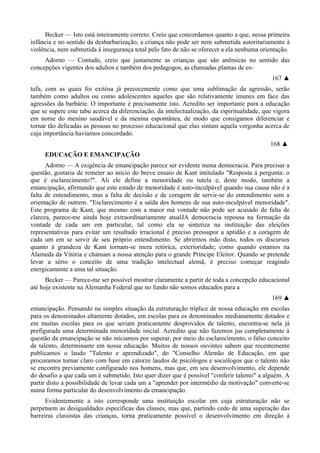 Becker — Isto está inteiramente correto. Creio que concordamos quanto a que, nessa primeira
infância e no sentido da desbarbarização, a criança não pode ser nem submetida autoritariamente à
violência, nem submetida à insegurança total pelo fato de não se oferecer a ela nenhuma orientação.
Adorno — Contudo, creio que justamente as crianças que são anêmicas no sentido das
concepções vigentes dos adultos e também dos pedagogos, as chamadas plantas de es-
167 ▲
tufa, com as quais foi exitósa já precocemente como que uma sublimação da agressão, serão
também como adultos ou como adolescentes aqueles que são relativamente imunes em face das
agressões da barbárie. O importante é precisamente isto. Acredito ser importante para a educação
que se supere este tabu acerca da diferenciação, da intelectualização, da espiritualidade, que vigora
em nome do menino saudável e da menina espontânea, de modo que consigamos diferenciar e
tornar tão delicadas as pessoas no processo educacional que elas sintam aquela vergonha acerca de
cuja importância havíamos concordado.
168 ▲
EDUCAÇÃO E EMANCIPAÇÃO
Adorno — A exigência de emancipação parece ser evidente numa democracia. Para precisar a
questão, gostaria de remeter ao início do breve ensaio de Kant intitulado "Resposta à pergunta: o
que é esclarecimento?". Ali ele define a menoridade ou tutela e, deste modo, também a
emancipação, afirmando que este estado de menoridade é auto-inculpável quando sua causa não é a
falta de entendimento, mas a falta de decisão e de coragem de servir-se do entendimento sem a
orientação de outrem. "Esclarecimento é a saída dos homens de sua auto-inculpável menoridade".
Este programa de Kant, que mesmo com a maior má vontade não pode ser acusado de falta de
clareza, parece-me ainda hoje extraordinariamente atualJA democracia repousa na formação da
vontade de cada um em particular, tal como ela se sintetiza na instituição das eleições
representativas para evitar um resultado irracional é preciso pressupor a aptidão e a coragem de
cada um em se servir de seu próprio entendimento. Se abrirmos mão disto, todos os discursos
quanto à grandeza de Kant tornam-se mera retórica, exterioridade; como quando estamos na
Alameda da Vitória e chamam a nossa atenção para o grande Príncipe Eleitor. Quando se pretende
levar a sério o conceito de uma tradição intelectual alemã, é preciso começar reagindo
energicamente a uma tal situação.
Becker — Parece-me ser possível mostrar claramente a partir de toda a concepção educacional
até hoje existente na Alemanha Federal que no fundo não somos educados para a
169 ▲
emancipação. Pensando na simples situação da estruturação tríplice de nossa educação em escolas
para os denominados altamente dotados, em escolas para os denominados medianamente dotados e
em muitas escolas para os que seriam praticamente desprovidos de talento, encontra-se nela já
prefigurada uma determinada menoridade inicial. Acredito que não fazemos jus completamente à
questão da emancipação se não iniciamos por superar, por meio do esclarecimento, o falso conceito
de talento, determinante em nossa educação. Muitos de nossos ouvintes sabem que recentemente
publicamos o laudo "Talento e aprendizado", do "Conselho Alemão de Educação, em que
procuramos tornar claro com base em catorze laudos de psicólogos e sociólogos que o talento não
se encontra previamente configurado nos homens, mas que, em seu desenvolvimento, ele depende
do desafio a que cada um é submetido. Isto quer dizer que é possível "conferir talento" a alguém. A
partir disto a possibilidade de levar cada um a "aprender por intermédio da motivação" converte-se
numa forma particular do desenvolvimento da emancipação.
Evidentemente a isto corresponde uma instituição escolar em cuja estruturação não se
perpetuem as desigualdades específicas das classes, mas que, partindo cedo de uma superação das
barreiras classistas das crianças, torna praticamente possível o desenvolvimento em direção à
 