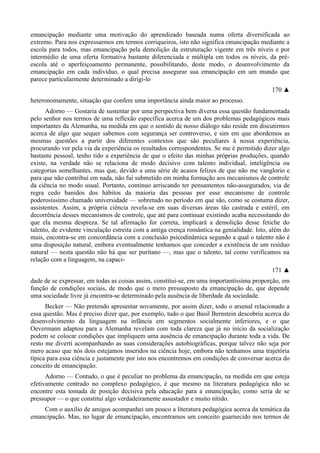 emancipação mediante uma motivação do aprendizado baseada numa oferta diversificada ao
extremo. Para nos expressarmos em termos corriqueiros, isto não significa emancipação mediante a
escola para todos, mas emancipação pela demolição da estruturação vigente em três níveis e por
intermédio de uma oferta formativa bastante diferenciada e múltipla em todos os níveis, da pré-
escola até o aperfeiçoamento permanente, possibilitando, deste modo, o desenvolvimento da
emancipação em cada indivíduo, o qual precisa assegurar sua emancipação em um mundo que
parece particularmente determinado a dirigi-lo
170 ▲
heteronomamente, situação que confere uma importância ainda maior ao processo.
Adorno — Gostaria de sustentar por uma perspectiva bem diversa essa questão fundamentada
pelo senhor nos termos de uma reflexão específica acerca de um dos problemas pedagógicos mais
importantes da Alemanha, na medida em que o sentido de nosso diálogo não reside em discutirmos
acerca de algo que sequer sabemos com segurança ser controverso, e sim em que abordemos as
mesmas questões a partir dos diferentes contextos que são peculiares à nossa experiência,
procurando ver pela via da experiência os resultados correspondentes. Se me é permitido dizer algo
bastante pessoal, tenho tido a experiência de que o efeito das minhas próprias produções, quando
existe, na verdade não se relaciona de modo decisivo com talento individual, inteligência ou
categorias semelhantes, mas que, devido a uma série de acasos felizes de que não me vanglorio e
para que não contribuí em nada, não fui submetido em minha formação aos mecanismos de controle
da ciência no modo usual. Portanto, continuo arriscando ter pensamentos não-assegurados, via de
regra cedo banidos dos hábitos da maioria das pessoas por esse mecanismo de controle
poderosíssimo chamado universidade — sobretudo no período em que são, como se costuma dizer,
assistentes. Assim, a própria ciência revela-se em suas diversas áreas tão castrada e estéril, em
decorrência desses mecanismos de controle, que até para continuar existindo acaba necessitando do
que ela mesma despreza. Se tal afirmação for correta, implicará a demolição desse fetiche do
talento, de evidente vinculação estreita com a antiga crença romântica na genialidade. Isto, além do
mais, encontra-se em concordância com a conclusão psicodinâmica segundo a qual o talento não é
uma disposição natural, embora eventualmente tenhamos que conceder a existência de um resíduo
natural — nesta questão não há que ser puritano —, mas que o talento, tal como verificamos na
relação com a linguagem, na capaci-
171 ▲
dade de se expressar, em todas as coisas assim, constitui-se, em uma importantíssima proporção, em
função de condições sociais, de modo que o mero pressuposto da emancipação de, que depende
uma sociedade livre já encontra-se determinado pela ausência de liberdade da sociedade.
Becker — Não pretendo apresentar novamente, por assim dizer, todo o arsenal relacionado a
essa questão. Mas é preciso dizer que, por exemplo, tudo o que Basil Bernstein descobriu acerca do
desenvolvimento da linguagem na infância em segmentos socialmente inferiores, e o que
Oevermann adaptou para a Alemanha revelam com toda clareza que já no início da socialização
podem se colocar condições que impliquem uma ausência de emancipação durante toda a vida. De
resto me diverti acompanhando as suas considerações autobiográficas, porque talvez não seja por
mero acaso que nós dois estejamos inseridos na ciência hoje, embora não tenhamos uma trajetória
típica para essa ciência e justamente por isto nos encontremos em condições de conversar acerca do
conceito de emancipação.
Adorno — Contudo, o que é peculiar no problema da emancipação, na medida em que esteja
efetivamente centrado no complexo pedagógico, é que mesmo na literatura pedagógica não se
encontre esta tomada de posição decisiva pela educação para a emancipação, como seria de se
pressupor — o que constitui algo verdadeiramente assustador e muito nítido.
Com o auxilio de amigos acompanhei um pouco a literatura pedagógica acerca da temática da
emancipação. Mas, no lugar de emancipação, encontramos um conceito guarnecido nos termos de
 