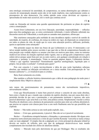uma ontologia existencial de autoridade, de compromisso, ou outras abominações que sabotam o
conceito de emancipação atuando assim não só de modo implícito, mas explicitamente contra os
pressupostos de uma democracia. Em minha opinião essas coisas deveriam ser expostas e
apresentadas de modo mais acessível, tal é o mofo que continua envol-
172 ▲
vendo na Alemanha até mesmo uma questão aparentemente tão pertinente ao plano do espírito
como a emancipação.
Assim Ernst Lichtenstein, em seu livro Educação, autoridade, responsabilidade — reflexões
para uma ética pedagógica que, se estou corretamente informado, é muito influente sobretudo nas
discussões acerca da Volksschule, a escola para as camadas mais populares, afirma que:
Não estaríamos ameaçados pela realidade de uma decadência rápida e terrível do sentido de
autoridade, de respeito, de confiança, de crença na ordem em vigor, de disposição ao compromisso
em todos os planos da vida, de modo que às vezes uma educação positiva, edificante, profunda,
queira se apresentar como ameaçada?
Não pretendo sequer me deter nas frases de que Lichtenstein se serve. O interessante a ser
talvez notado também pelos nossos ouvintes é que aqui não se fala de compromissos baseados em
uma posição cuja verdade objetiva se assume com base em motivos para tanto, como no tomismo
medieval nos termos da situação espiritual então vigente, mas se advoga pelo compromisso e pela
ordem talvez porque sejam bons por um ou outro motivo, sem qualquer consideração em relação à
autonomia e, portanto, à emancipação. Trinta ou quarenta páginas depois, Lichtenstein declara:
"Afinal o que significa 'autonomia'? Nominalmente significa autolegislação, legislação para si
próprio. Isto já induz à confusão". Confusão para quem?
Pois este conceito [...] porta inevitavelmente a idéia de uma razão legisladora soberana
absoluta, que também na educação reivindicaria ser a única medida. Esta pressuposição do "ser
humano autônomo" [...] é irrealizável para os cristãos.
Bem, Kant certamente era cristão.
Mas também a reflexão histórica demonstraria que a idéia de uma pedagogia da razão pura é
simplesmente falsa. Objetivos educacio-
173 ▲
nais nunca são posicionamentos do pensamento, nunca são racionalmente impositivos,
universalmente válidos.
Creio que filosoficamente é muito bem possível criticar o conceito de uma razão absoluta,
bem como a ilusão de que o mundo seja o produto do espírito absoluto, mas por causa disto não é
permitido duvidar de que sem o pensamento, e um pensamento insistente e rigoroso, não seria
possível determinar o que seria bom a ser feito, uma prática correta. Simplesmente vincular a crítica
filosófica do idealismo com a denúncia do pensamento constitui para mim um sofisma abominável,
que precisa ser exposto com clareza para levar a este mofo finalmente uma luz que possibilite sua
explosão.
Becker — Não tenho certeza se este mofo pode explodir, mas...
Adorno — Creio que, quimicamente, é possível. Mas não sei se é possível socialmente.
Becker — O problema extrapola bastante a Alemanha e o pensamento alemão. Há alguns anos
a imprensa norte-americana anunciava o êxito de que Caroline Kennedy "convertia-se numa criança
cada vez mais adaptada". O simples fato de a adaptação ser o êxito principal da educação infantil já
deveria ser motivo de reflexão, pois este tipo de pedagogia desenvolveu-se num mundo
completamente desvinculado dos efeitos do idealismo alemão.
Adorno — Marcado mais pelo darwinismo do que por Heidegger. Mas os resultados são
 