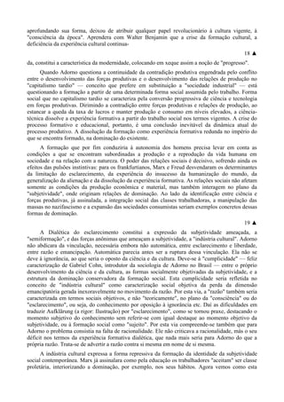 aprofundando sua forma, deixou de atribuir qualquer papel revolucionário à cultura vigente, à
"consciência da época". Aprendera com Walter Benjamin que a crise da formação cultural, a
deficiência da experiência cultural continua-
18 ▲
da, constitui a característica da modernidade, colocando em xeque assim a noção de "progresso".
Quando Adorno questiona a continuidade da contradição produtiva engendrada pelo conflito
entre o desenvolvimento das forças produtivas e o desenvolvimento das relações de produção no
"capitalismo tardio" — conceito que prefere em substituição a "sociedade industrial" — está
questionando a formação a partir de uma determinada forma social assumida pelo trabalho. Forma
social que no capitalismo tardio se caracteriza pela conversão progressiva de ciência e tecnologia
em forças produtivas. Dirimindo a contradição entre forças produtivas e relações de produção, ao
estancar a queda da taxa de lucros e manter produção e consumo em níveis elevados, a ciência-
técnica dissolve a experiência formativa a partir do trabalho social nos termos vigentes. A crise do
processo formativo e educacional, portanto, é uma conclusão inevitável da dinâmica atual do
processo produtivo. A dissolução da formação como experiência formativa redunda no império do
que se encontra formado, na dominação do existente.
A formação que por fim conduziria à autonomia dos homens precisa levar em conta as
condições a que se encontram subordinadas a produção e a reprodução da vida humana em
sociedade e na relação com a natureza. O poder das relações sociais é decisivo, sofrendo ainda os
efeitos das pulsões instintivas: para os frankfurtianos, Marx e Freud desvendaram os determinantes
da limitação do esclarecimento, da experiência do insucesso da humanização do mundo, da
generalização da alienação e da dissolução da experiência formativa. As relações sociais não afetam
somente as condições da produção econômica e material, mas também interagem no plano da
"subjetividade", onde originam relações de dominação. Ao lado da identificação entre ciência e
forças produtivas, já assinalada, a integração social das classes trabalhadoras, a manipulação das
massas no nazifascismo e a expansão das sociedades consumistas seriam exemplos concretos dessas
formas de dominação.
19 ▲
A Dialética do esclarecimento constitui a expressão da subjetividade ameaçada, a
"semiformação", e das forças anônimas que ameaçam a subjetividade, a "indústria cultural". Adorno
não abdicara da vinculação, necessária embora não automática, entre esclarecimento e liberdade,
entre razão e emancipação. Automática parecia antes ser a ruptura dessa vinculação. Ela não se
deve à ignorância, ao que seria o oposto da ciência e da cultura. Deve-se à "cumplicidade" — feliz
caracterização de Gabriel Cohn, introdutor da sociologia de Adorno no Brasil — entre o próprio
desenvolvimento da ciência e da cultura, as formas socialmente objetivadas da subjetividade, e a
estrutura da dominação conservadora da formação social. Esta cumplicidade seria refletida no
conceito de "indústria cultural" como caracterização social objetiva da perda da dimensão
emancipatória gerada inexoravelmente no movimento da razão. Por esta via, a "razão" também seria
caracterizada em termos sociais objetivos, e não "teoricamente", no plano da "consciência" ou do
"esclarecimento", ou seja, do conhecimento por oposição à ignorância etc. Daí as dificuldades em
traduzir Aufklãrung (a rigor: Ilustração) por "esclarecimento", como se tornou praxe, destacando o
momento subjetivo do conhecimento sem referir-se com igual destaque ao momento objetivo da
subjetividade, ou à formação social como "sujeito". Por esta via compreende-se também que para
Adorno o problema consistia na falta de racionalidade. Ele não criticava a racionalidade, más o seu
déficit nos termos da experiência formativa dialética, que nada mais seria para Adorno do que a
própria razão. Trata-se de advertir a razão contra si mesma em nome de si mesma.
A indústria cultural expressa a forma repressiva da formação da identidade da subjetividade
social contemporânea. Marx já assinalara como pela educação os trabalhadores "aceitam" ser classe
proletária, interiorizando a dominação, por exemplo, nos seus hábitos. Agora vemos como esta
 
