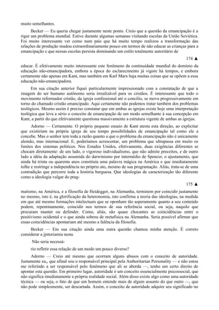 muito semelhantes.
Becker — Eu queria chegar justamente neste ponto. Creio que a questão da emancipação é a
rigor um problema mundial. Estive durante algumas semanas visitando escolas da União Soviética.
Foi muito interessante ver como num país que há muito tempo realizou a transformação das
relações de produção mudou extraordinariamente pouco em termos de não educar as crianças para a
emancipação e que nessas escolas persista dominando um estilo totalmente autoritário de
174 ▲
educar. É efetivamente muito interessante este fenômeno da continuidade mundial do domínio da
educação não-emancipadora, embora a época do esclarecimento já vigore há tempos, e embora
certamente não apenas em Kant, mas também em Karl Marx haja muitas coisas que se opõem a essa
educação não-emancipadora.
Em sua citação anterior fiquei particularmente impressionado com a constatação de que a
imagem do ser humano autônomo seria irrealizável para os cristãos. É interessante que todo o
movimento reformador cristão, da igreja confessional até o concilio, se mova progressivamente em
torno do chamado cristão emancipado. Aqui certamente não podemos tratar também dos problemas
teológicos. Mesmo assim é preciso constatar que em ambas as igrejas existe hoje uma interpretação
teológica que leva a sério o conceito de emancipação de um modo semelhante à sua concepção em
Kant, a partir do que efetivamente questiona massivamente a estrutura vigente de ambas as igrejas.
Adorno — Certamente. O próprio pequeno ensaio de Kant atesta esta direção, ao explicitar
que existiriam na própria igreja de seu tempo possibilidades de emancipação tal como ele a
concebe. Mas o senhor tem toda a razão quanto a que o problema da emancipação não é unicamente
alemão, mas internacional. E, poderíamos acrescentar, um problema que ultrapassa em muito os
limites dos sistemas políticos. Nos Estados Unidos, efetivamente, duas exigências diferentes se
chocam diretamente: de um lado, o vigoroso individualismo, que não admite preceitos, e de outro
lado a idéia da adaptação assumida do darwinismo por intermédio de Spencer, o ajustamento, que
ainda há trinta ou quarenta anos constituía uma palavra mágica na América e que imediatamente
tolhe e restringe a independência no próprio ato, mesmo de sua programação. Aliás, trata-se de uma
contradição que percorre toda a história burguesa. Que ideologias de caracterização tão diferente
como a ideologia vulgar do prag-
175 ▲
matismo, na América, e a filosofia de Heidegger, na Alemanha, terminem por coincidir justamente
no mesmo, isto é, na glorificação da heteronomia, isto confirma a teoria das ideologias, na medida
em que até mesmo formações intelectuais que se oponham tão asperamente quanto a seu conteúdo
podem, repentinamente, coincidir nos termos de sua referência social, ou seja, naquilo que
procuram manter ou defender. Como, aliás, são quase chocantes as coincidências entre o
positivismo ocidental e o que ainda sobrou de metafísica na Alemanha. Seria possível afirmar que
essas coincidências apontariam até mesmo a falência da filosofia.
Becker — Em sua citação ainda uma outra questão chamou minha atenção. É correto
considerar a jjntoriamia nesta
Não seria necessá-
rio refletir essa relação de um modo um pouco diverso?
Adorno — Creio até mesmo que ocorram alguns abusos com o conceito de autoridade.
Justamente eu,, que afinal sou o responsável principal pela Authoritarian Personality — e não estou
me referindo a ser responsável pelo fenômeno que ali se aborda —, tenho um certo direito de
apontar esta questão. Em primeiro lugar, autoridade é um conceito essencialmente psicossocial, que
não significa imediatamente a própria realidade social. Além disso existe algo como uma autoridade
técnica — ou seja, o fato de que um homem entende mais de algum assunto do que outro —, que
não pode simplesmente, ser descartada. Assim, o conceito de autoridade adquire seu significado no
 