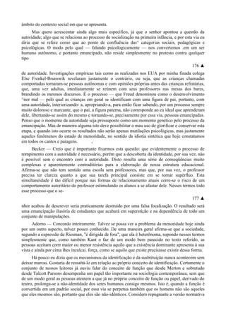 âmbito do contexto social em que se apresenta.
Mas quero acrescentar ainda algo mais específico, já que o senhor apontou a questão da
autoridade; algo que se relaciona ao processo de socialização na primeira infância, e por esta via eu
diria que se refere como que ao ponto de confluência das^ categorias sociais, pedagógicas e
psicológicas. O modo pelo qual — falando psicologicamente — nos convertemos .em um ser
humano autônomo, e portanto emancipado, não reside simplesmente no protesto contra qualquer
tipo
176 ▲
de autoridade. Investigações empíricas tais como as realizadas nos EUA por minha finada colega
Else Frenkel-Brunswik revelaram justamente o contrário, ou seja, que as crianças chamadas
comportadas tornaram-se pessoas autônomas e com opiniões próprias antes das crianças refratárias,
que, uma vez adultas, imediatamente se reúnem com seus professores nas mesas dos bares,
brandindo os mesmos discursos. É o processo — que Freud denominou como o desenvolvimento
^nor mal — pelo qual as crianças em geral se identificam com uma figura de pai, portanto, com
uma autoridade, interiorizando- a, apropriando-a, para então ficar sabendo, por um processo sempre
muito doloroso e marcante, que o pai, a figura paterna, não corresponde ao eu ideal que aprenderam
dele, libertando-se assim do mesmo e tornando-se, precisamente por essa via, pessoas emancipadas.
Penso que o momento da autoridade seja pressuposto como um momento genético pelo processo da
emancipação. Mas de maneira alguma isto deve possibilitar o mau uso de glorificar e conservar esta
etapa, e quando isto ocorre os resultados não serão apenas mutilações psicológicas, mas justamente
aqueles fenômenos do estado de menoridade, no sentido da idiotia sintética que hoje constatamos
em todos os cantos e paragens. ,
Becker — Creio que é importante fixarmos esta questão: que evidentemente o processo de
rompimento com a autoridade é necessário, porém que a descoberta da identidade, por sua vez, não
é possível sem o encontro com a autoridade. Disto resulta uma série de conseqüências muito
complexas e aparentemente contraditórias para a elaboração de nossa estrutura educacional.
Afirma-se que não tem sentido uma escola sem professores, mas que, por sua vez, o professor
precisa ter clareza quanto a que sua tarefa principal consiste em se tornar supérfluo. Esta
simultaneidade é tão difícil porque nas formas de relacionamento atuais corre-se o risco de um
comportamento autoritário do professor estimulando os alunos a se afastar dele. Nesses termos todo
esse processo que o se-
177 ▲
nhor acabou de descrever seria praticamente destruído por uma falsa focalização. O resultado será
uma emancipação ilusória de estudantes que acabará em superstição e na dependência de todo um
conjunto de manipulações.
Adorno — Concordo inteiramente. Talvez se possa ver o problema da menoridade hoje ainda
por um outro aspecto, talvez pouco conhecido. De uma maneira geral afirma-se que a sociedade,
segundo a expressão de Riesman, "é dirigida de fora", que ela é heterônoma, supondo nesses termos
simplesmente que, como também Kant o faz de um modo bem parecido no texto referido, as
pessoas aceitam corrr maior ou menor resistência aquilo que a existência dominante apresenta à sua
vista e ainda por cima lhes inculcai. força, como se aquilo que existe precisasse existir dessa forma.
Há pouco eu dizia que os mecanismos da identificação e da susbtituição nunca acontecem sem
deixar marcas. Gostaria de ressaltá-lo em relação ao próprio conceito de identificação. Certamente o
conjunto de nossos leitores já ouviu falar do conceito de função que desde Merton e sobretudo
desde Talcott Parsons desempenha um papel tão importante na sociologia contemporânea, sem que
de um modo geral as pessoas atentem a que já no próprio conceito de função ou papel, derivado do
teatro, prolonga-se a não-identidade dos seres humanos consigo mesmos. Isto é, quando a função é
convertida em um padrão social, por essa via se perpetua também que os homens não são aqueles
que eles mesmos são, portanto que eles são não-idênticos. Considero repugnante a versão normativa
 