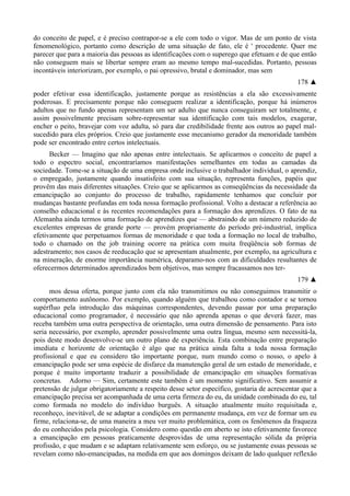 do conceito de papel, e é preciso contrapor-se a ele com todo o vigor. Mas de um ponto de vista
fenomenológico, portanto como descrição de uma situação de fato, ele é ' procedente. Quer me
parecer que para a maioria das pessoas as identificações com o superego que efetuam e de que então
não conseguem mais se libertar sempre eram ao mesmo tempo mal-sucedidas. Portanto, pessoas
incontáveis interiorizam, por exemplo, o pai opressivo, brutal e dominador, mas sem
178 ▲
poder efetivar essa identificação, justamente porque as resistências a ela são excessivamente
poderosas. E precisamente porque não conseguem realizar a identificação, porque há inúmeros
adultos que no fundo apenas representam um ser adulto que nunca conseguiram ser totalmente, e
assim possivelmente precisam sobre-representar sua identificação com tais modelos, exagerar,
encher o peito, bravejar com voz adulta, só para dar credibilidade frente aos outros ao papel mal-
sucedido para eles próprios. Creio que justamente esse mecanismo gerador da menoridade também
pode ser encontrado entre certos intelectuais.
Becker — Imagino que não apenas entre intelectuais. Se aplicarmos o conceito de papel a
todo o espectro social, encontraríamos manifestações semelhantes em todas as camadas da
sociedade. Tome-se a situação de uma empresa onde inclusive o trabalhador individual, o aprendiz,
o empregado, justamente quando insatisfeito com sua situação, representa funções, papéis que
provêm das mais diferentes situações. Creio que se aplicarmos as conseqüências da necessidade da
emancipação ao conjunto do processo de trabalho, rapidamente tenhamos que concluir por
mudanças bastante profundas em toda nossa formação profissional. Volto a destacar a referência ao
conselho educacional e às recentes recomendações para a formação dos aprendizes. O fato de na
Alemanha ainda termos uma formação de aprendizes que — abstraindo de um número reduzido de
excelentes empresas de grande porte — provém propriamente do período pré-industrial, implica
efetivamente que perpetuamos formas de menoridade e que toda a formação no local de trabalho,
todo o chamado on the job training ocorre na prática com muita freqüência sob formas de
adestramento; nos casos de reeducação que se apresentam atualmente, por exemplo, na agricultura e
na mineração, de enorme importância numérica, deparamo-nos com as dificuldades resultantes de
oferecermos determinados aprendizados bem objetivos, mas sempre fracassamos nos ter-
179 ▲
mos dessa oferta, porque junto com ela não transmitimos ou não conseguimos transmitir o
comportamento autônomo. Por exemplo, quando alguém que trabalhou como contador e se tornou
supérfluo pela introdução das máquinas correspondentes, devendo passar por uma preparação
educacional como programador, é necessário que não aprenda apenas o que deverá fazer, mas
receba também uma outra perspectiva de orientação, uma outra dimensão de pensamento. Para isto
seria necessário, por exemplo, aprender possivelmente uma outra língua, mesmo sem necessitá-la,
pois deste modo desenvolve-se um outro plano de experiência. Esta combinação entre preparação
imediata e horizonte de orientação é algo que na prática ainda falta a toda nossa formação
profissional e que eu considero tão importante porque, num mundo como o nosso, o apelo à
emancipação pode ser uma espécie de disfarce da manutenção geral de um estado de menoridade, e
porque é muito importante traduzir a possibilidade de emancipação em situações formativas
concretas. Adorno — Sim, certamente este também é um momento significativo. Sem assumir a
pretensão de julgar obrigatoriamente a respeito desse setor específico, gostaria de acrescentar que a
emancipação precisa ser acompanhada de uma certa firmeza do eu, da unidade combinada do eu, tal
como formada no modelo do indivíduo burguês. A situação atualmente muito requisitada e,
reconheço, inevitável, de se adaptar a condições em permanente mudança, em vez de formar um eu
firme, relaciona-se, de uma maneira a meu ver muito problemática, com os fenômenos da fraqueza
do eu conhecidos pela psicologia. Considero como questão em aberto se isto efetivamente favorece
a emancipação em pessoas praticamente desprovidas de uma representação sólida da própria
profissão, e que mudam e se adaptam relativamente sem esforço, ou se justamente essas pessoas se
revelam como não-emancipadas, na medida em que aos domingos deixam de lado qualquer reflexão
 