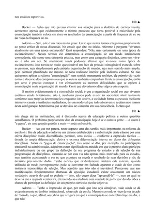 nos estádios esportivos.
180 ▲
Becker — Acho que não preciso chamar sua atenção para a dialética do esclarecimento;
acrescento apenas que evidentemente o mesmo processo que torna possível a maioridade pela
emancipação também coloca em risco os resultados da emancipação a partir da fraqueza do eu ou
do risco da fraqueza do eu.
Adorno — Sim, este é um risco muito grave. Creio que nestes termos chegamos propriamente
ao ponto crítico de nossa discussão. No ensaio que citei no início, referente à pergunta "vivemos
atualmente em uma época esclarecida" Kant respondeu: "Não, mas certamente em uma época de
esclarecimento". Nestes termos ele determinou a emancipação de um modo inteiramente
conseqüente, não como uma categoria estática, mas como uma categoria dinâmica, como um vir-a-
ser e não um ser. Se atualmente ainda podemos afirmar que vivemos numa época de
esclarecimento, isto tornou-sê muito questionável em face da pressão inimaginável exercida sobre
as pessoas, seja simplesmente pela própria organização do mundo, seja num sentido mais amplo,
pelo controle planificado até mesmo de toda realidade interior pela indústria cultural. Se não
quisermos aplicar a palavra "emancipação" num sentido meramente retórico, ele próprio tão vazio
como o discurso dos compromissos que as outras senhorias empunham frente à emancipação, então
por certo é preciso começar a ver efetivamente as enormes dificuldades que se opõem à
emancipação nesta organização do mundo. Creio que deveríamos dizer algo a este respeito.
O motivo evidentemente é a contradição social; é que a organização social em que vivemos
continua sendo heterônoma, isto é, nenhuma pessoa pode existir na sociedade atual realmente
conforme suas próprias determinações; enquanto isto ocorre, a sociedade forma as pessoas mediante
inúmeros canais e instâncias mediadoras, de um modo tal que tudo absorvem e aceitam nos termos
desta configuração heterônoma que se desviou de si mesma em sua consciência. É claro que
181 ▲
isto chega até às instituições, até à discussão acerca da educação política e outras questões
semelhantes. O problema propriamente dito da emancipação hoje é se e como a gente — e quem é
"a gente", eis uma grande questão a mais — pode enfrentá-lo.
Becker — Ao que me parece, neste aspecto uma das tarefas mais importantes na reforma da
escola é o fim da educação conforme um cânone estabelecido e a substituição deste cânone por uma
oferta disciplinar muito diversificada, portanto, uma escola — conforme a expressão técnica —
dotada de ampla diferenciação eletiva e extensa diferenciação interna no plano das diferentes
disciplinas. Todos os "jogos de emancipação", tais como se dão, por exemplo, na participação
estudantil na administração, adquirem outro significado na medida em que o próprio aluno participa
individualmente ou em grupo da definição de seu programa de estudos e da seleção de sua
programação de disciplinas, tornando-se por esta via não apenas mais motivado para os estudos,
mas também acostumado a ver no que acontece na escola o resultado de suas decisões e não de
decisões previamente dadas. Tenho certeza que evidentemente também este sistema, quando
utilizado do modo correspondente, pode se converter em fachada aparente e usado de fato como
instância tecnocrática de seleção. Mas acredito que isto não é inevitável. Parece-me que nas
manifestações freqüentemente abstrusas da oposição estudantil existe atualmente um núcleo
verdadeiro através do qual se poderia — bem, não quero dizer "apreendê-la" —, mas ao qual se
deveria dar a resposta verdadeira, oferecendo ao estudante com vontade de participar das decisões a
chance de participar da definição de seu próprio currículo escolar objetivo.
Adorno — Tenho a impressão de que, por mais que isto seja almejável, tudo ainda se dá
excessivamente no âmbito institucional, sobretudo da escola. Mesmo correndo o risco de ser taxado
de filósofo, o que, afinal, sou, diria que a figura em que a emancipação se concretiza hoje em dia, e
que não
 