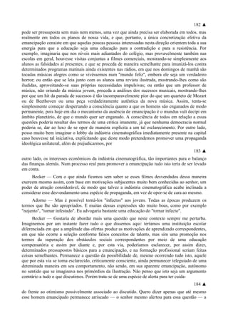182 ▲
pode ser pressuposta sem mais nem menos, uma vez que ainda precisa ser elaborada em todos, mas
realmente em todos os planos de nossa vida, e que, portanto, a única concretização efetiva da
emancipação consiste em que aquelas poucas pessoas interessadas nesta direção orientem toda a sua
energia para que a educação seja uma educação para a contradição e para a resistência. Por
exemplo, imaginaria que nos níveis mais adiantados do colégio, mas provavelmente também nas
escolas em geral, houvesse visitas conjuntas a filmes comerciais, mostrando-se simplesmente aos
alunos as falsidades aí presentes; e que se proceda de maneira semelhante para imunizá-los contra
determinados programas matinais ainda existentes nas rádios, em que nos domingos de manhã são
tocadas músicas alegres como se vivêssemos num "mundo feliz", embora ele seja um verdadeiro
horror; ou então que se leia junto com os alunos uma revista ilustrada, mostrando-lhes como são
iludidas, aproveitando-se suas próprias necessidades impulsivas; ou então que um professor de
música, não oriundo da música jovem, proceda a análises dos sucessos musicais, mostrando-lhes
por que um hit da parada de sucessos é tão incomparavelmente pior do que um quarteto de Mozart
ou de Beethoven ou uma peça verdadeiramente autêntica da nova música. Assim, tenta-se
simplesmente começar despertando a consciência quanto a que os homens são enganados de modo
permanente, pois hoje em dia o mecanismo da ausência de emancipação é o mundus vult decipi em
âmbito planetário, de que o mundo quer ser enganado. A consciência de todos em relação a essas
questões poderia resultar dos termos de uma critica imanente, já que nenhuma democracia normal
poderia se, dar ao luxo de se opor de maneira explícita a um tal esclarecimento. Por outro lado,
posso muito bem imaginar o lobby da indústria cinematográfica imediatamente presente na capital
caso houvesse tal iniciativa, explicitando que deste modo pretendemos promover uma propaganda
ideológica unilateral, além de prejudicarmos, por
183 ▲
outro lado, os interesses econômicos da indústria cinematográfica, tão importantes para o balanço
das finanças alemãs. Num processo real para promover a emancipação tudo isto teria de ser levado
em conta.
Becker — Com o que ainda ficamos sem saber se esses filmes desvendados dessa maneira
exercem mesmo assim, com base em motivações subjacentes muito bem conhecidas ao senhor, um
poder de atração considerável, de modo que talvez a indústria cinematográfica acabe inclinada a
considerar esse desvendamento uma espécie de propaganda, em vez de opor-se de cara ao mesmo.
Adorno — Mas é possível torná-los "infectos" aos jovens. Todas as épocas produzem os
termos que lhe são apropriados. E muitas dessas expressões são muito boas, como por exemplo
"nojento", "tornar infestado". Eu advogaria bastante uma educação do "tornar infecto".
Becker — Gostaria de abordar mais uma questão que neste contexto sempre me perturba.
Imaginemos por um instante fazer tudo o que dissemos aqui: teríamos uma instituição escolar
diferenciada em que a amplitude das ofertas produz as motivações de aprendizado correspondentes,
em que não ocorre a seleção conforme falsos conceitos de talento, mas sim uma promoção nos
termos da superação dos obstáculos sociais correspondentes por meio de uma educação
compensatória e assim por diante e, por esta via, poderíamos esclarecer, por assim dizer,
determinados pressupostos básicos para a emancipação, e na formação profissional seriam feitas
coisas semelhantes. Permanece a questão da possibilidade de, mesmo ocorrendo tudo isto, aquele
que por esta via se torna esclarecido, criticamente consciente, ainda permanecer teleguiado de uma
deteminada maneira em seu comportamento, não sendo, em sua aparente emancipação, autônomo
no sentido que se imaginava nos primórdios da Ilustração. Não penso que isto seja um argumento
contrário a tudo o que discutimos. Porém trata-se de uma espécie de alerta para ter cuida-
184 ▲
do frente ao otimismo possivelmente associado ao discutido. Quero dizer apenas que até mesmo
esse homem emancipado permanece arriscado — o senhor mesmo alertou para essa questão — a
 