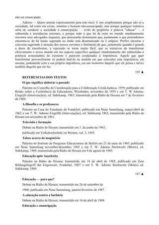 não ser emancipado.
Adorno — Quero atentar expressamente para este risco. E isto simplesmente porque não só a
sociedade, tal como ela existe, mantém o homem não-emancipado, mas porque qualquer tentativa
séria de conduzir a sociedade à emancipação — evito de propósito a palavra "educar" — é
submetida a resistências enormes, e porque tudo o que há de ruim no mundo imediatamente
encontra seus advogados loquazes, que procurarão demonstrar que, justamente o que pretendemos
encontra-se de há muito superado ou então está desatualizado ou é utópico. Prefiro encerrar a
conversa sugerindo à atenção dos nossos ouvintes o fenômeno de que, justamente quando é grande
a ânsia de transformar, a repressão se torna muito fácil; que as tentativas de transformar
efetivamente o nosso mundo em um aspecto específico qualquer imediatamente são submetidas à
potência avassaladora do existente e parecem condenadas à impotência. Aquele que quer
transformar provavelmente só poderá fazê-lo na medida em que converter esta impotência, ela
mesma, juntamente com a sua própria impotência, em um momento daquilo que ele pensa e talvez
também daquilo que ele faz.
185 ▲
REFERENCIAS DOS TEXTOS
O que significa elaborar o passado
Palestra no Conselho de Coordenação para a Colaboração Cristã-Judaica, 1959; publicado em
Relato sobre a Conferência de Educadores, Wiesbaden, novembro de 1959 e em T. W Adorno,
Eingrijfe (Intervenções), ed. Suhrkamp, 1963; transmitido pela Rádio de Hessen em 7 de fevereiro
de 1960.
A filosofia e os professores
Palestra na Casa do Estudante de Frankfurt; publicado em Neue Sammlung, março/abril de
1962 e em T. W. Adorno Eingríffe (Intervenções), ed. Suhrkamp 1963; transmitido pela Rádio de
Hessen em novembro de 1961.
Televisão e formação
Debate na Rádio de Hessen; transmitido em 1. de junho de 1963;
publicado em Volkshochschule im Westen, vol. 3, 1963.
Tabus acerca do magistério
Palestra no Instituto de Pesquisas Educacionais de Berlim em 21 de maio de 1965; publicado
em Neue Sammlung novembro/dezembro 1965 e em T. W. Adorno Stichworte (Motes), ed.
Suhrkamp, 1969; transmitido pela Rádio de Hessen em 9 de agosto de 1965.
Educação após Auschwitz
Palestra na Rádio de Hessen; transmitido em 18 de abril de 1965; publicado em Zum
Bildungsbegriff der Gegenwart, Frankfurt, 1967 e em T. W. Adorno Stichworte (Motes) ed.
Suhrkamp, 1969.
187 ▲
Educação — para que?
Debate na Rádio de Hessen; transmitido em 26 de setembro de
1966; publicado em Neue Sammlung, janeiro/fevereiro de 1967.
A educação contra a barbárie
Debate na Rádio de Hessen; transmitido em 14 de abril de 1968.
Educação e emancipação
 