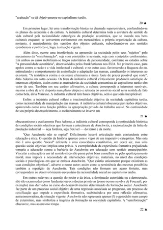 "aceitação" se dá objetivamente no capitalismo tardio.
20 ▲
Em primeiro lugar, há uma transformação básica na chamada superestrutura, confundindo-se
os planos da economia e da cultura. A indústria cultural determina toda a estrutura de sentido da
vida cultural pela racionalidade estratégica da produção econômica, que se inocula nos bens
culturais enquanto se convertem estritamente em mercadorias; a própria organização da cultura,
portanto, é manipulatória dos sentidos dos objetos culturais, subordinando-os aos sentidos
econômicos e políticos e, logo, à situação vigente.
Além disto, ocorre uma interferência na apreensão da sociedade pelos seus "sujeitos" pelo
mecanismo da "semiformação": seja com conteúdos irracionais, seja com conteúdos conformistas.
Em ambos os casos mobilizam-se traços autoritários da personalidade, conforme os estudos sobre
"A personalidade autoritária", desenvolvidos pelos frankfurtíanos nos EUA. No primeiro caso, para
apelos contra a razão e a vida intelectual e cultural; e no outro caso, favorecendo a fraqueza do eu,
estimulando o comportamento de assimilação e adaptação das massas, canalizando os interesses ao
existente. "A resistência contra o existente eliminaria a única fonte de prazer possível que resta",
diria Adorno em outra ocasião. Os bens da indústria cultural efetivamente produzem satisfação de
interesses objetivos, assim como as mercadorias da sociedade consumista do capitalismo tardio têm
valor de uso. Também em seu caráter afirmativo, a cultura corresponde a interesses sensíveis;
mesmo a obra de arte disposta num plano utópico e retirada do convívio social seria sentida de fato
como bela, diria Marcuse. A indústria cultural tem bases objetivas, sem o que seria inexplicável.
Enfim: a indústria cultural reflete a irracionalidade objetiva da sociedade capitalista tardia,
como racionalidade da manipulação das massas. A indústria cultural obscurece por razões objetivas,
aparecendo como uma função pública da apropriação privada do trabalho social. Na continuidade
de seu próprio desenvolvimento, o esclarecimento se inverte em
21 ▲
obscurantismo e ocultamente Para Adorno, a indústria cultural corresponde à continuidade histórica
de condições sociais objetivas que formam a antecâmara de Auschwitz, a racionalização da linha de
produção industrial — seja fordista, seja flexível — do terror e da morte.
"Que Auschwitz não se repita!" Dificilmente haverá articulação mais contundente entre
educação e ética. O sentido da história aparece com o vigor de um imperativo categórico. Mas esta
não é uma questão "moral" referente a uma consciência constitutiva, um dever ser, mas uma
questão social objetiva; implica uma práxis. A exemplaridade da experiência formativa prejudicada
tornaria a educação contra a barbárie de Auschwitz em educação com sentido emancipatório.
Vincular a educação a um tal sentido ético não passa pelos bons conselhos ou pelo aperfeiçoamento
moral, mas implica a necessidade de intervenções objetivas, materiais, no nível das condições
sociais e psicológicas em que se embala Auschwitz. "Que existiu unicamente porque existiram as
suas condições objetivas", adverte o nosso autor; assim como a persistência das mesmas possibilita
também a repetição de Auschwitz. Tais condições não formam um acaso fortuito, mas
correspondem ao desenvolvimento necessário da racionalidade social no capitalismo tardio.
Em outras palavras: a questão do poder e da ética, a dominação autoritária ou a democracia,
não são examinadas como fundantes ou existências primárias (como ocorre na obra de Foucault, por
exemplo) mas derivadas no curso do desenvolvimento determinado da formação social. Auschwitz
faz parte de um processo social objetivo de uma regressão associada ao progresso, um processo de
coisificação que impede a experiência formativa, susbtituindo-a por uma reflexão afirmativa,
autoconservadora, da situação vigente. Auschwitz não representa apenas (!) o genocídio num campo
de extermínio, mas simboliza a tragédia da formação na sociedade capitalista. A "semiformação"
obscurece, mas ao mesmo tempo
22 ▲
 