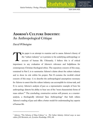 Radical Orthodoxy: Theology, Philosophy, Politics, Vol. 2, Number1 (January 2014): 140-170.
ISSN 2050-392X
Adorno’s Culture Industry:
An Anthropological Critique
David Wilmington
his paper is an attempt to examine and to assess Adorno’s theory of
the “culture industry” as it pertains to his underlying anthropology or
account of human life. Ultimately, I believe this is of critical
importance to any evaluation of Adorno’s relevance and helpfulness for
contemporary Christian theological ethics. The expository concern of this essay,
contained in Part I, is to summarize Adorno’s claims about the culture industry
and to show its role within his project. Part II contains the twofold critical
concern of this essay: 1) to describe the anthropological assumptions necessary
for Adorno to assert that the culture industry can accomplish its vicious task, and
2) to survey Adorno’s analysis of jazz as a representative example of how his
anthropology distorts his ability to hear one of the “most characteristic forms of
mass culture.”1
The concluding, constructive section will present, as a counter-
analysis, a theologically informed “Jazz Anthropology” that both refutes
Adorno’s reading of jazz and offers a better model for understanding key aspects
of human life.
1
Adorno, “The Schema of Mass Culture,” in The Culture Industry: Selected essays on mass
culture, J.M. Bernstein, ed., (London: Routledge, 1991), 60.
T
 