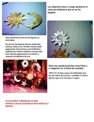 Las dejamos secar y luego quitamos el
resto de brillantina que no se ha
pegado.
Aquí apreciamos otra de las figuras ya
terminada.
En otra de las figuras hemos usado dos
colores, plata y oro. Primero hemos dado
pegamento al los picos y con brillantina
plateada los hemos cubierto, cuando este
seco damos pegamento en el centro y
usamos la brillantina de oro.
Solo nos queda ponerlas unos hilos y
a colgarlos en el árbol de navidad.
TRUCO: Puedes poner la brillantina por
los dos lados del cartón y también recortar
figuras que tú te inventes o copies.
ES UN APORTE TOMADO DE LA WEB
ESPERO LE SEA DE UTILIDAD ES MUY SENCILLO Y
BONITO.
 