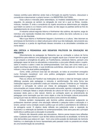 massas contribui para deformar ainda mais a formação do espírito humano, obscurecer a
consciência e desumanizar o próprio homem, é a INDÚSTRIA CULTURAL.
        Essa cultura é marcada pelos estereótipos, os modelos estabelecidos e devem ser
seguidos. As pessoas se sentem na obrigação de viver tal e qual os filmes, novelas,
músicas, mandam. É onde a consciência do sujeito encontra-se determinada por relações
que tratam os outros e a si mesmo como coisas, se não segue os padrões sente-se fora do
estabelecimento do vínculo social.
        A indústria cultural segundo Adorno e Horkheimer não sublima, ela reprime, exige do
indivíduo uma repressão imediata dos instintos para o cultivo dos bens culturais ou a sua
situação de não liberdade.
        Não é que Adorno e Horkheimer larguem o iluminismo e a cultura, “eles retomam as
promessas do Iluminismo e o ideal cultural para cobrar sua não-realização, denunciando seu
atual fracasso e a perda do siginificado desses conceitos e as atrocidades cometidas em
nome deles”.

4DA CRÍTICA A PEDAGOGIA AOS DESAFIOS POLÍTICOS DA EDUCAÇÃO NO
PRESENTE
         Diferentemente da pedagogia de Nietzsche que se contrapõe a cultura de forma
hegemônica para elaborar uma pedagogia que resgate aquilo que o homem tem de original
e que prepare a emergência do gênio, os Frankfurtianos, sobretudo Adorno, pensam uma
pedagogia capaz de levar os educadores e educandos a uma justa inflexão sobre o sujeito,
sobre si mesmo e sobre o resto de contemporaneidade. Com isso, tem como meta que o
sujeito reconheça seus limites, e suas tendências autoritárias, observado em si mesmo, que
indicam o recuo da atual politica pedagógica.
         Como, então, promover esse tipo de educação, se todos se encontram emergidos
numa formação inacabável, com uma politica pedagógica subjacente favorável ao
tradicionalismo pragmático?
         Para os críticos de Frankfurt nas Instituições de ensino o ideal de formação cultural
(Bildung) pautada pela pedagogia é reduzida à semiformação. De certa forma tais
instituições seguem um parâmetro criado por indústrias culturais. Entende-se por “indústrias
culturais” a corrupção de cultura por meios de pedagogias impostas e meios de
comunicações em massa voltada a uma persuasão censurada, egoísta e obrigatória. Dessa
maneira a instituição falseia a ampla dimensão de cultura em favor de uma pedagogia e a
escassez desta para a vida natural. Adorno se contrapõe assim ao entendimento de
pedagogia como teorização que tem como objeto a crise da formação cultural procurando
corrigi-la por meio de reforma ao sistema de ensino como sinônimo de didática.
         Embora também impregnados pelo domínio politico educacional subjacente os
professores deveriam pensar uma educação referente à pesquisa sobre a educação e o
ensino, pensar numa condição social e politica que vá contra o autoritarismo da violência e
da selvageria social. O objetivo desta reflexão era justamente evitar a repetição de
Auschwitz e a reiteração da barbárie na contemporaneidade. Esta seria para ele a principal
tarefa ética e politica para a educação no presente.
         Embora não deixando pistas aos educadores, Adorno pensa trazera tona reflexões
sobre o passado para mostrar o que de fato estava acontecendo na atualidade, na forma de
vida democrática que estava em vigor. Com uma contra posição de destruição da memoria
histórica, e a destruição do horror representado pelo passado vivido no presente em virtude
de uma transformação da consciência.
 