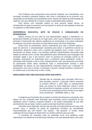 Para fortalecer esse pensamento seria possível implantar nas universidades uma
sociologia vinculada à pesquisa histórica, bem como a importância de se promover uma
apropriação da psicanálise que possibilitasse tornar natural uma atitude de exteriorização da
violência, mas uma reflexão de si mesmo e sobre o destinatário desta violência.
        Para Adorno uma educação politica só seria possível nestes termos, na
compreensão do apelo ao sensível e ao inconsciente no intuito da não repetição errônea de
um passado na historicidade vigente.

5EXPERIÊNCIA EDUCATIVA, ARTE DE EDUCAR E COMUNICAÇÃO DO
DIFERENCIADO.
        Adorno procura unir por meio de uma argumentação negativa a experiência e o
pensamento filosófico em busca de um lugar para a arte e para a filosofia no processo de
produção e transmissão dos saberes acadêmicos na universidade e em outras instituições
de pesquisa e de ensino, das quais um dia já fizeram parte, mas foram destituídos.
        Nessa linha de pensamento, Adorno compreende que, para a filosofia caberia o
papel de promover a conceitualização necessária para elevar a experiência sensível ao
pensamento, deixando à vista o que o conceito não esgotaria como o medo, o terror, os
sentimentos de beleza, prazer e as emoções sublimes (extraordinárias) provocadas pela
relação do indivíduo com o mundo. São justamente esses sentimentos que a linguagem não
consegue captar e que a arte provoca, tanto no processo de produção quanto no de
recepção, propiciando um lugar-tempo para a ocorrência dessa experiência. Então, a
articulação entre filosofia e arte se daria, respectivamente, pelo reconhecimento dos limites
do pensamento diante dessa experiência típica e exclusivamente humana e pela
possibilidade de através da arte experimentá-las mostrando aquilo que é diferente do
pensamento, mas move o homem a recomeçar, a buscar e desejar entender a existência e
os mistérios que a circunda como a vida, a morte...

6INDICAÇÕES PARA UMA EDUCAÇÃO APÓS AUSCHIWITZ.

                                  “Quando falo de educação após Auschwitz refiro-me a
                                  duas questões: primeiro, à educação infantil, sobretudo
                                  na primeira infância; e, além disto, ao esclarecimento
                                  geral, que produz um clima intelectual, cultural e social
                                  que não permite tal repetição; portanto, um clima em que
                                  os motivos que conduziram ao horror tornem-se de algum
                                  modo conscientes”. (ADORNO, 2003, p. 123).

        A exigência que Auschwitz não se repita é a primeira de todas para a educação, dizia
Adorno em seu conhecido texto Educação após Auschwitz, pouca consciência do seu
significado social e histórico, enquanto barbárie, e da própria necessidade de que este
acontecimento não se repita, mostra o quanto ainda hoje Auschwitz é possível.
        Auschwitz como regressão, situa-se não somente como genocídio de uma raça, mas
também como o exemplo da perda da experiência formativa, da racionalidade
instrumentalizada que cria homens “não sujeitos”, “não pessoas”. O homem sendo
coisificado torna-se incapaz de desenvolver um sentido autônomo para sua vida.
        A ocorrência de Auschwitz pode ser entendida como uma tendência social
relacionada a um estado de consciência que banaliza o mal, que apreende fatos, como este,
 