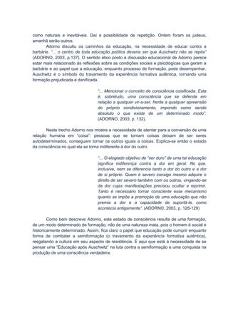 como naturais e inevitáveis. Daí a possibilidade de repetição. Ontem foram os judeus,
amanhã serão outros.
       Adorno discutiu os caminhos da educação, na necessidade de educar contra a
barbárie. “... o centro de toda educação política deveria ser que Auschwitz não se repita”
(ADORNO, 2003, p.137). O sentido ético posto à discussão educacional de Adorno parece
estar mais relacionado às reflexões sobre as condições sociais e psicológicas que geram a
barbárie e ao papel que a educação, enquanto processo de formação, pode desempenhar.
Auschwitz é o símbolo do travamento da experiência formativa autêntica, tornando uma
formação prejudicada e danificada.

                                 “... Mencionei o conceito de consciência coisificada. Esta
                                 é, sobretudo, uma consciência que se defende em
                                 relação a qualquer vir-a-ser, frente a qualquer apreensão
                                 do próprio condicionamento, impondo como sendo
                                 absoluto o que existe de um determinado modo”.
                                 (ADORNO, 2003, p. 132).

       Neste trecho Adorno nos mostra a necessidade de atentar para a conversão de uma
relação humana em “coisa”: pessoas que se tornam coisas deixam de ser seres
autodeterminados, conseguem tornar os outros iguais a coisas. Explica-se então o estado
da consciência no qual ela se torna indiferente à dor do outro.

                                 “... O elogiado objetivo de “ser duro” de uma tal educação
                                 significa indiferença contra a dor em geral. No que,
                                 inclusive, nem se diferencia tanto a dor do outro e a dor
                                 de si próprio. Quem é severo consigo mesmo adquire o
                                 direito de ser severo também com os outros, vingando-se
                                 da dor cujas manifestações precisou ocultar e reprimir.
                                 Tanto é necessário tornar consciente esse mecanismo
                                 quanto se impõe a promoção de uma educação que não
                                 premia a dor e a capacidade de suportá-la, como
                                 acontecia antigamente”. (ADORNO, 2003, p. 128-129)

        Como bem descreve Adorno, este estado de consciência resulta de uma formação,
de um modo determinado de formação, não de uma natureza inata, pois o homem é social e
historicamente determinado. Assim, fica claro o papel que educação pode cumprir enquanto
forma de combater a semiformação (o travamento da experiência formativa autêntica),
resgatando a cultura em seu aspecto de resistência. É aqui que está à necessidade de se
pensar uma “Educação após Auschwitz” na luta contra a semiformação e uma conquista na
produção de uma consciência verdadeira.
 
