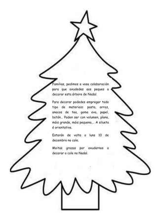 Familias, pedimos a vosa colaboración
para que axudedes aos peques a
decorar esta árbore de Nadal.

Para decorar podedes empregar todo
tipo   de    materiais:       pasta,   arroz,
anacos de tea, goma eva, papel,
botón… Poden ser con volumen, plana,
máis grande, máis pequena,… A silueta
é orientativa.

Estarán     de   volta    o    luns    10   de
decembro no cole.

Moitas      grazas   por      axudarnos      a
decorar o cole no Nadal.
 