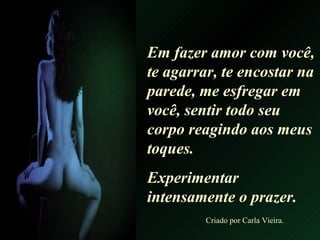 Em fazer amor com você, te agarrar, te encostar na parede, me esfregar em você, sentir todo seu  corpo reagindo aos meus toques. Experimentar intensamente o prazer. Criado por Carla Vieira. 