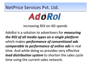 NetPrice Services Pvt. Ltd.  increasing ROI on AD spends  AdoRoi is a solution to advertisers for  measuring the ROI of all media types on a single platform  which makes  performance of conventional ads comparable to performance of online ads  in real time. And while doing so provides very effective  lead distribution system  to shorten the sales cycle time using the current sales network.  