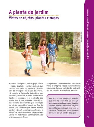 Aplantadojardim|Vistasdeobjetos,plantasemapas
A planta do jardim
Vistas de objetos, plantas e mapas
A palavra “cartografia” vem do grego chartis
= mapa e graphein = escrita. É a ciência que
trata da concepção, da produção, da difu-
são, da utilização e do estudo dos mapas.
Há também a Cartografia Matemática, que
se debruça sobre os aspectos matemáticos
ligados à concepção e à construção dos
mapas, isto é, das projeções cartográficas.
Esse ramo foi desenvolvido após a invenção
do cálculo matemático, a partir do final do
século XVII, sobretudo por Johann Heinrich
Lambert e Joseph Louis Lagrange. Durante o
século XIX, destacaram-se os trabalhos rele-
vantes dos matemáticos Carl Friedrich Gauss
e Nicolas Auguste Tissot.
Ao representar a forma esférica da Terra em um
mapa, o cartógrafo precisa usar uma técnica
matemática chamada projeção. Ele pode utili-
zar, por exemplo, a projeção de Mercator.
Mercator foi um navegador holandês
que viveu no século XVI. Ele criou um
sistema de projeção de mapas do globo
terrestre na forma de cilindro, traçando
os meridianos em ângulo reto com os
paralelos. É como se o globo estivesse
envolvido por um cilindro de papel.
AlbertoJacobFilho
 