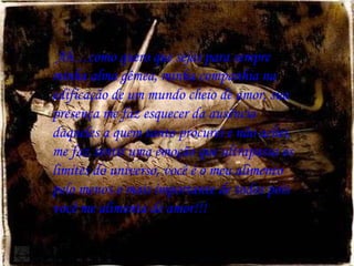 Ah…como quero que sejas para sempre minha alma gêmea, minha companhia na edificação de um mundo cheio de amor, sua presença me faz esquecer da ausência daqueles a quem tanto procurei e não achei, me faz sentir uma emoção que ultrapassa os limites do universo, você é o meu alimento pelo menos o mais importante de todos pois você me alimenta de amor!!! 