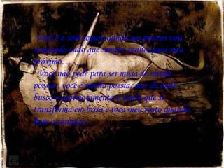Você é o solo seguro aonde aos poucos vou semeando tudo que sempre sonhei para meu próximo… Você não pede para ser musa de minha poesia , você é minha poesia, mar de onde busco o aprimoramento o vento que se transforma em brisa e toca meu rosto quando bate o cansaço… 