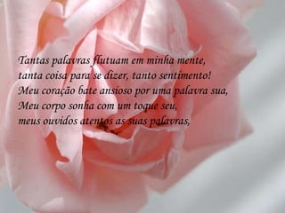 Tantas palavras flutuam em minha mente, tanta coisa para se dizer, tanto sentimento! Meu coração bate ansioso por uma palavra sua, Meu corpo sonha com um toque seu, meus ouvidos atentos as suas palavras, 