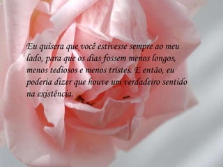 Eu quisera que você estivesse sempre ao meu lado, para que os dias fossem menos longos, menos tediosos e menos tristes. E então, eu poderia dizer que houve um verdadeiro sentido na existência. 