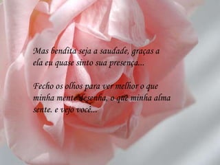 Mas bendita seja a saudade, graças a ela eu quase sinto sua presença... Fecho os olhos para ver melhor o que minha mente desenha, o que minha alma sente. e vejo você... 