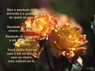Mas a saudade mais dolorida é a saudade de quem se ama.  Saudade da pele, do cheiro, dos beijos. Saudade da presença, e até da ausência consentida.  Você podia ficar na sala e ela no quarto, sem se verem,  mas sabiam-se lá.  