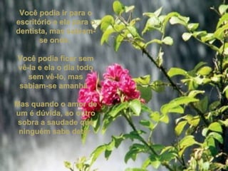 Você podia ir para o escritório e ela para o dentista, mas sabiam-se onde.  Você podia ficar sem vê-la e ela o dia todo sem vê-lo, mas sabiam-se amanhã.  Mas quando o amor de um é dúvida, ao outro sobra a saudade que ninguém sabe deter. 