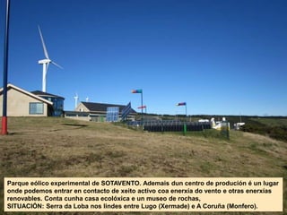 Parque eólico experimental de SOTAVENTO. Ademais dun centro de produción é un lugar
onde podemos entrar en contacto de xeito activo coa enerxía do vento e otras enerxías
renovables. Conta cunha casa ecolóxica e un museo de rochas,
SITUACIÓN: Serra da Loba nos lindes entre Lugo (Xermade) e A Coruña (Monfero).
 