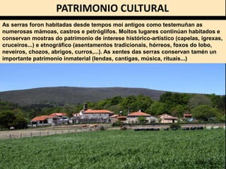 PATRIMONIO CULTURAL
As serras foron habitadas desde tempos moi antigos como testemuñan as
numerosas mámoas, castros e petróglifos. Moitos lugares continúan habitados e
conservan mostras do patrimonio de interese histórico-artístico (capelas, igrexas,
cruceiros...) e etnográfico (asentamentos tradicionais, hórreos, foxos do lobo,
neveiros, chozos, abrigos, curros,...). As xentes das serras conservan tamén un
importante patrimonio inmaterial (lendas, cantigas, música, rituais...)
 