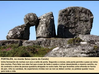 PORTALÉN, no monte Seixo (serra do Cando)
Unha formación de rochas cun oco a xeito de porta. Segundo a crenza, esta porta permite o paso ao reino
dos mortos. Para falar con eles hai que cruzar de leste a oeste e volver desandando o mesmo camiño, ou
do contrario a alma da persoa quedaría atrapada no outro lado. Hai que levarlles unha ofrenda en forma
de pan, viño ou candeas. As experiencia vividas non se non se deben contar, ou pódese quedar rouco
para toda a vida.
 