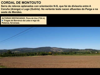 CORDAL DE MONTOUTO
Serra de relevos aplanados con orientación N-S, que fai de divisoria entre A
Coruña (Aranga) e Lugo (Gutiriz). Na vertente leste nacen afluentes do Parga e na
oeste do Mandeo.
ALTURAS DESTACADAS: Pena da Uce (734 m)
Fragas do Barranco da Loba e rego da
Palanca, fervenzas.
 