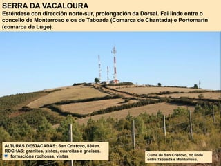 SERRA DA VACALOURA
Esténdese con dirección norte-sur, prolongación da Dorsal. Fai linde entre o
concello de Monterroso e os de Taboada (Comarca de Chantada) e Portomarín
(comarca de Lugo).
ALTURAS DESTACADAS: San Cristovo, 830 m.
ROCHAS: granitos, xistos, cuarcitas e gneises.
formacións rochosas, vistas Cume de San Cristovo, no linde
entre Taboada e Monterroso.
 