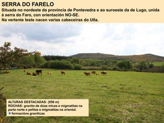 SERRA DO FARELO
Situada no nordeste da provincia de Pontevedra e ao suroeste da de Lugo, unida
á serra do Faro, con orientación NO-SE.
Na vertente leste nacen varias cabeceiras do Ulla.
ALTURAS DESTACADAS: (956 m)
ROCHAS: granito de dúas micas e migmatitas na
parte norte e pelitas e migmatitas na oriental.
formacións graníticas
 