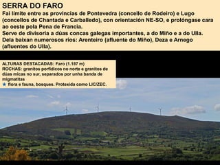 SERRA DO FARO
Fai límite entre as provincias de Pontevedra (concello de Rodeiro) e Lugo
(concellos de Chantada e Carballedo), con orientación NE-SO, e prolóngase cara
ao oeste pola Pena de Francia.
Serve de divisoria a dúas concas galegas importantes, a do Miño e a do Ulla.
Dela baixan numerosos ríos: Arenteiro (afluente do Miño), Deza e Arnego
(afluentes do Ulla).
ALTURAS DESTACADAS: Faro (1.187 m)
ROCHAS: granitos porfídicos no norte e granitos de
dúas micas no sur, separados por unha banda de
migmatitas
flora e fauna, bosques. Protexida como LIC/ZEC.
 