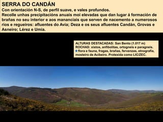 SERRA DO CANDÁN
Con orientación N-S, de perfil suave, e vales profundos.
Recolle unhas precipitacións anuais moi elevadas que dan lugar á formación de
brañas no seu interior e aos mananciais que serven de nacemento a numerosos
ríos e regueiros: afluentes do Avia; Deza e os seus afluentes Candán, Grovas e
Asneiro; Lérez e Umia.
ALTURAS DESTACADAS: San Bento (1.017 m)
ROCHAS: xistos, anfibolitas, ortogneis e paragneis.
flora e fauna, fragas, brañas, fervenzas, etnografía,
mosteiro de Acibeiro. Protexida como LIC/ZEC.
 