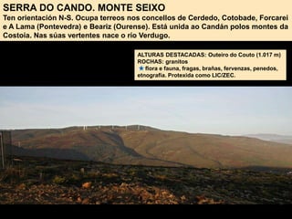 SERRA DO CANDO. MONTE SEIXO
Ten orientación N-S. Ocupa terreos nos concellos de Cerdedo, Cotobade, Forcarei
e A Lama (Pontevedra) e Beariz (Ourense). Está unida ao Candán polos montes da
Costoia. Nas súas vertentes nace o río Verdugo.
ALTURAS DESTACADAS: Outeiro do Couto (1.017 m)
ROCHAS: granitos
flora e fauna, fragas, brañas, fervenzas, penedos,
etnografía. Protexida como LIC/ZEC.
 